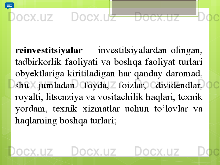 reinvestitsiyalar  —	 	investitsiyalardan	 	olingan,	 
tadbirkorlik	
 	faoliyati	 	va	 	boshqa	 	faoliyat	 	turlari	 
obyektlariga	
 	kiritiladigan	 	har	 	qanday	 	daromad,	 
shu	
 	jumladan	 	foyda,	 	foizlar,	 	dividendlar,	 
royalti,	
 litsenziya	 va	 vositachilik	 haqlari,	 texnik	 
yordam,	
 	texnik	 	xizmatlar	 	uchun	 	to‘lovlar	 	va	 
haqlarning	
 boshqa	 turlari;                                             