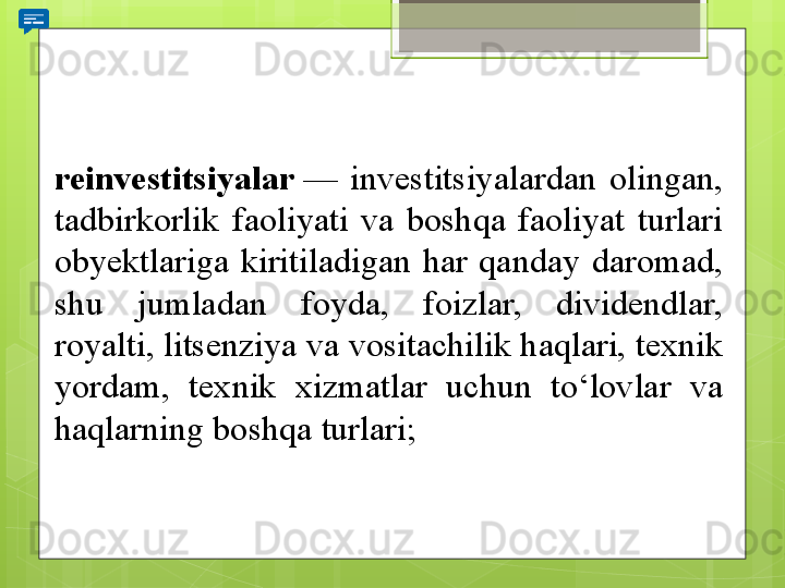 reinvestitsiyalar  —	 	investitsiyalardan	 	olingan,	 
tadbirkorlik	
 	faoliyati	 	va	 	boshqa	 	faoliyat	 	turlari	 
obyektlariga	
 	kiritiladigan	 	har	 	qanday	 	daromad,	 
shu	
 	jumladan	 	foyda,	 	foizlar,	 	dividendlar,	 
royalti,	
 litsenziya	 va	 vositachilik	 haqlari,	 texnik	 
yordam,	
 	texnik	 	xizmatlar	 	uchun	 	to‘lovlar	 	va	 
haqlarning	
 boshqa	 turlari;