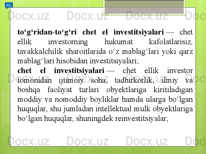 to‘g‘ridan-to‘g‘ri  chet  el  investitsiyalari  — 	chet	 
ellik	
 	investorning	 	hukumat	 	kafolatlarisiz,	 
tavakkalchilik	
 	sharoitlarida	 	o‘z	 	mablag‘lari	 	yoki	 	qarz	 
mablag‘lari	
 hisobidan	 investitsiyalari;
chet  el  investitsiyalari  —	
 	chet	 	ellik	 	investor	 
tomonidan	
 	ijtimoiy	 	soha,	 	tadbirkorlik,	 	ilmiy	 	va	 
boshqa	
 	faoliyat	 	turlari	 	obyektlariga	 	kiritiladigan	 
moddiy	
 va	 nomoddiy	 boyliklar	 hamda	 ularga	 bo‘lgan	 
huquqlar,	
 shu	 jumladan	 intellektual	 mulk	 obyektlariga	 
bo‘lgan	
 huquqlar,	 shuningdek	 reinvestitsiyalar;                                             