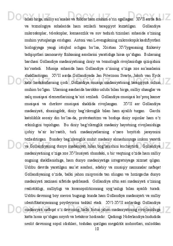 bilan birga, milliy an analar va folklor ham muhim o rin egallagan.  XVII asrda fanʼ ʻ
va   texnologiya   sohalarida   ham   sezilarli   taraqqiyot   kuzatilgan.     Gollandiya
mikroskoplar,   teleskoplar,   kemasozlik   va   suv   tashish   tizimlari   sohasida   o zining	
ʻ
muhim yutuqlariga erishgan.  Antoni van Levengukning mikroskopik kashfiyotlari
biologiyaga   yangi   istiqbol   ochgan   bo lsa,   Xristian   XVIygensning   fizikaviy	
ʻ
tadqiqotlari zamonaviy fizikaning asoslarini yaratishga hissa qo shgan.   Bularning	
ʻ
barchasi   Gollandiya   madaniyatining   ilmiy   va   texnologik   rivojlanishga   qiziqishini
ko rsatadi.     Musiqa   sohasida   ham   Gollandiya   o zining   o ziga   xos   an analarini	
ʻ ʻ ʻ ʼ
shakllantirgan.     XVII   asrda   Gollandiyada   Jan   Piterzoon   Svarte,   Jakob   van   Eyck
kabi   bastakorlarning   ijodi     Gollandiya   musiqa   madaniyatining   taraqqiyoti   uchun
muhim bo lgan.  Ularning asarlarida barokko uslubi bilan birga, milliy ohanglar va	
ʻ
xalq musiqasi elementlarining ta siri seziladi.  Gollandiya musiqasi ko proq kamer	
ʼ ʻ
musiqasi   va   cherkov   musiqasi   shaklida   rivojlangan.     XVII   asr   Gollandiya
madaniyati,   shuningdek,   diniy   bag rikenglik   bilan   ham   ajralib   turgan.     Garchi	
ʻ
katoliklik   asosiy   din   bo lsa-da,   protestantizm   va   boshqa   diniy   oqimlar   ham   o z	
ʻ ʻ
erkinligini   topishgan.     Bu   diniy   bag rikenglik   madaniy   hayotning   rivojlanishiga	
ʻ
ijobiy   ta sir   ko rsatib,   turli   madaniyatlarning   o zaro   boyitish   jarayonini	
ʼ ʻ ʻ
tezlashtirgan.     Bunday   bag rikenglik  muhit   madaniy   almashinuvga   imkon   yaratdi	
ʻ
va Gollandiyaning dunyo madaniyati bilan bog lanishini  kuchaytirdi.   Gollandiya	
ʻ
madaniyatining o ziga xos XVIsusiyati shundaki, u bir vaqtning o zida ham milliy	
ʻ ʻ
ongning   shakllanishiga,   ham   dunyo   madaniyatiga   integratsiyaga   xizmat   qilgan.
Ushbu   davrda   yaratilgan   san at   asarlari,   adabiy   va   musiqiy   namunalar   nafaqat	
ʼ
Gollandiyaning   o zida,   balki   jahon   miqyosida   tan   olingan   va   hozirgacha   dunyo	
ʻ
madaniyati xazinasi sifatida qadrlanadi.   Gollandiya oltin asri madaniyati o zining	
ʻ
realistikligi,   milliyligi   va   kosmopolitizmning   uyg unligi   bilan   ajralib   turadi.	
ʻ
Ushbu davrning boy merosi bugungi kunda ham Gollandiya madaniyati  va milliy
identifikatsiyasining   poydevorini   tashkil   etadi.     XVI-XVII   asrlardagi   Gollandiya
madaniyati nafaqat o z davrining, balki butun jahon madaniyatining rivojlanishiga	
ʻ
katta hissa qo shgan noyob va betakror hodisadir.  Qadimgi Niderlandiya hududida	
ʻ
neolit   davrining   sopol   idishlari,   toshdan   qurilgan   megalitik   inshootlari,   miloddan
10 