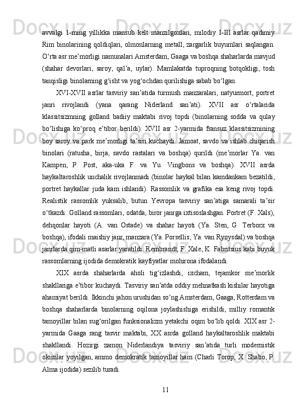 avvalgi   1-ming   yillikka   mansub   kelt   manzilgoxlari,   milodiy   I-III   asrlar   qadimiy
Rim   binolarining   qoldiqlari,   olmonlarning   metall,   zargarlik   buyumlari   saqlangan.
O rta asr me morligi namunalari Amsterdam, Gaaga va boshqa shaharlarda mavjudʻ ʼ
(shahar   devorlari,   saroy,   qal a,   uylar).   Mamlakatda   tuproqning   botqokligi,   tosh	
ʼ
tanqisligi binolarning g isht va yog ochdan qurilishiga sabab bo lgan.	
ʻ ʻ ʻ
XVI-XVII   asrlar   tasviriy   san atida   turmush   manzaralari,   natyurmort,   portret	
ʼ
janri   rivojlandi   (yana   qarang   Niderland   san ati).   XVII   asr   o rtalarida	
ʼ ʻ
klassitsizmning   golland   badiiy   maktabi   rivoj   topdi   (binolarning   sodda   va   qulay
bo lishiga   ko proq   e tibor   berildi).   XVII   asr   2-yarmida   fransuz   klassitsizmining	
ʻ ʻ ʼ
boy saroy va park me morligi  ta siri  kuchaydi.  Jamoat, savdo  va ishlab  chiqarish	
ʼ ʼ
binolari   (ratusha,   birja,   savdo   rastalari   va   boshqa)   qurildi   (me morlar   Ya.   van	
ʼ
Kampen,   P.   Post,   aka-uka   F.   va   Yu.   Vingbons   va   boshqa).   XVII   asrda
haykaltaroshlik unchalik rivojlanmadi (binolar haykal bilan kamdankam bezatildi,
portret   haykallar   juda   kam   ishlandi).   Rassomlik   va   grafika   esa   keng   rivoj   topdi.
Realistik   rassomlik   yuksalib,   butun   Yevropa   tasviriy   san atiga   samarali   ta sir	
ʼ ʼ
o tkazdi. Golland rassomlari, odatda, biror janrga ixtisoslashgan. Portret (F. Xals),	
ʻ
dehqonlar   hayoti   (A.   van   Ostade)   va   shahar   hayoti   (Ya.   Sten,   G.   Terborx   va
boshqa), ifodali maishiy janr, manzara (Ya. Porsellis, Ya. van Ryoysdal) va boshqa
janrlarda qim-matli asarlar yaratildi. Rembrandt, F. Xale, K. Fabritsius kabi buyuk
rassomlarning ijodida demokratik kayfiyatlar mohirona ifodalandi.
XIX   asrda   shaharlarda   aholi   tig izlashdi,   ixcham,   tejamkor   me morlik	
ʻ ʼ
shakllariga e tibor kuchaydi. Tasviriy san atda oddiy mehnatkash kishilar hayotiga	
ʼ ʼ
ahamiyat berildi. Ikkinchi jahon urushidan so ng Amsterdam, Gaaga, Rotterdam va	
ʻ
boshqa   shaharlarda   binolarning   oqilona   joylashishiga   erishildi,   milliy   romantik
tamoyillar bilan sug orilgan funksionalizm yetakchi oqim bo lib qoldi. XIX asr 2-	
ʻ ʻ
yarmida   Gaaga   rang   tasvir   maktabi,   XX   asrda   golland   haykaltaroshlik   maktabi
shakllandi.   Hozirgi   zamon   Niderlandiya   tasviriy   san atida   turli   modernistik	
ʼ
okimlar   yoyilgan,  ammo   demokratik   tamoyillar   ham   (Charli   Torop,  X.   Shabo,  P.
Alma ijodida) sezilib turadi.
11 