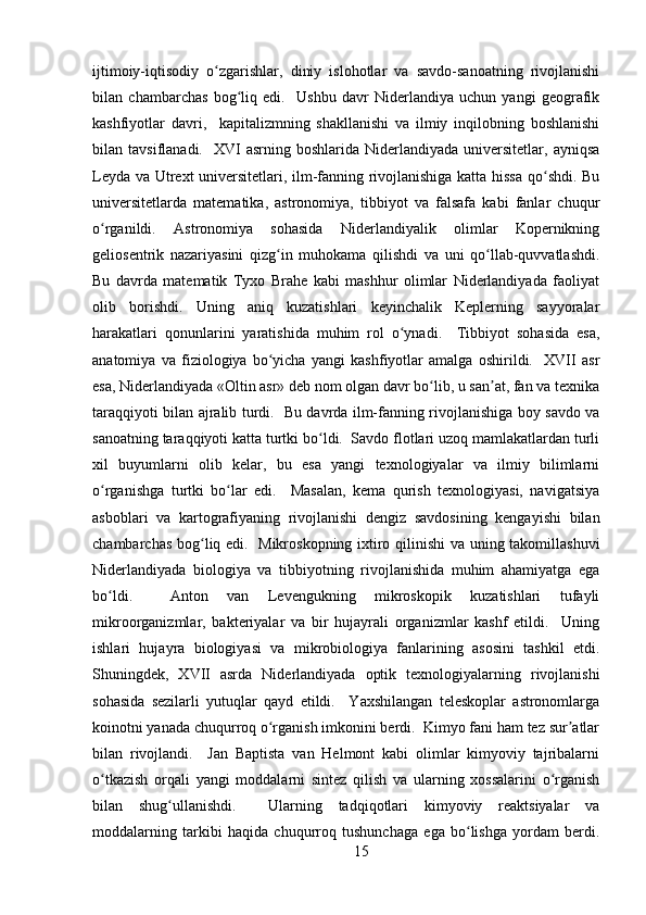 ijtimoiy-iqtisodiy   o zgarishlar,   diniy   islohotlar   va   savdo-sanoatning   rivojlanishiʻ
bilan   chambarchas   bog liq   edi.     Ushbu   davr   Niderlandiya   uchun   yangi   geografik	
ʻ
kashfiyotlar   davri,     kapitalizmning   shakllanishi   va   ilmiy   inqilobning   boshlanishi
bilan  tavsiflanadi.    XVI   asrning  boshlarida  Niderlandiyada  universitetlar,  ayniqsa
Leyda va Utrext universitetlari, ilm-fanning rivojlanishiga katta hissa qo shdi. Bu	
ʻ
universitetlarda   matematika,   astronomiya,   tibbiyot   va   falsafa   kabi   fanlar   chuqur
o rganildi.   Astronomiya   sohasida   Niderlandiyalik   olimlar   Kopernikning	
ʻ
geliosentrik   nazariyasini   qizg in   muhokama   qilishdi   va   uni   qo llab-quvvatlashdi.	
ʻ ʻ
Bu   davrda   matematik   Tyxo   Brahe   kabi   mashhur   olimlar   Niderlandiyada   faoliyat
olib   borishdi.   Uning   aniq   kuzatishlari   keyinchalik   Keplerning   sayyoralar
harakatlari   qonunlarini   yaratishida   muhim   rol   o ynadi.     Tibbiyot   sohasida   esa,	
ʻ
anatomiya   va   fiziologiya   bo yicha   yangi   kashfiyotlar   amalga   oshirildi.     XVII   asr	
ʻ
esa, Niderlandiyada «Oltin asr» deb nom olgan davr bo lib, u san at, fan va texnika	
ʻ ʼ
taraqqiyoti bilan ajralib turdi.   Bu davrda ilm-fanning rivojlanishiga boy savdo va
sanoatning taraqqiyoti katta turtki bo ldi.  Savdo flotlari uzoq mamlakatlardan turli	
ʻ
xil   buyumlarni   olib   kelar,   bu   esa   yangi   texnologiyalar   va   ilmiy   bilimlarni
o rganishga   turtki   bo lar   edi.     Masalan,   kema   qurish   texnologiyasi,   navigatsiya	
ʻ ʻ
asboblari   va   kartografiyaning   rivojlanishi   dengiz   savdosining   kengayishi   bilan
chambarchas bog liq edi.   Mikroskopning ixtiro qilinishi va uning takomillashuvi	
ʻ
Niderlandiyada   biologiya   va   tibbiyotning   rivojlanishida   muhim   ahamiyatga   ega
bo ldi.     Anton   van   Levengukning   mikroskopik   kuzatishlari   tufayli	
ʻ
mikroorganizmlar,   bakteriyalar   va   bir   hujayrali   organizmlar   kashf   etildi.     Uning
ishlari   hujayra   biologiyasi   va   mikrobiologiya   fanlarining   asosini   tashkil   etdi.
Shuningdek,   XVII   asrda   Niderlandiyada   optik   texnologiyalarning   rivojlanishi
sohasida   sezilarli   yutuqlar   qayd   etildi.     Yaxshilangan   teleskoplar   astronomlarga
koinotni yanada chuqurroq o rganish imkonini berdi.  Kimyo fani ham tez sur atlar	
ʻ ʼ
bilan   rivojlandi.     Jan   Baptista   van   Helmont   kabi   olimlar   kimyoviy   tajribalarni
o tkazish   orqali   yangi   moddalarni   sintez   qilish   va   ularning   xossalarini   o rganish	
ʻ ʻ
bilan   shug ullanishdi.     Ularning   tadqiqotlari   kimyoviy   reaktsiyalar   va	
ʻ
moddalarning   tarkibi   haqida   chuqurroq   tushunchaga   ega   bo lishga   yordam   berdi.	
ʻ
15 
