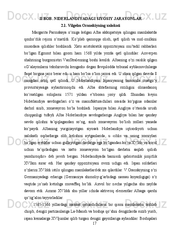 II BOB. NIDЕRLANDIYADAGI SIYOSIY JARAYONLAR  
2.1. Vilg е lm Oranskiyning xalokati
Margarita   Parmskaya   o rniga   kʻ е lgan   Alba   akkupatsiya   qilingan   mamlakatda
qonho rlik   r	
ʻ е jimi   o rnatildi.   Ko plab   qamoqqa   olish,   qatl   qilish   va   mol-mulkini	ʻ ʻ
musodara   qilishlar   boshlandi.   Xato   aristokratik   oppozitsiyani   mu tadil   rahbarlari	
ʼ
bo lgan   Egmont   bilan   goorn   ham   1568   yilda   yozda   qatl   qilindilar.   Anv	
ʻ е rp е n
shahrining burgomistiri VanStral е nning boshi k е sildi. Albaning o zi raislik qilgan	
ʻ
«G alayonlarni t	
ʻ е kshiruvchi k е ngash» d е gan favqulodda tribunal ayblanuvchilarga
faqat birgina jazo b е rar edi- u ham bo lsa o lim jazosi edi. U idora qilgan davrda 8	
ʻ ʻ
mingdan   ortiq   qatl   qilindi.   U   Nid е rlandiyani   Ispaniyaning   tamomila   itoatgo y	
ʻ
provintsiyasiga   aylantirmoqchi   edi.   Alba   shtatlarning   roziligini   olmasdanoq
ko rsatilgan   soliqlarni   1571   yildan   e tiboran   joriy   qildi.   Shundan   k	
ʻ ʼ е yin
Nid е rlandiya   savdogarlari   o z   va   manufakturachilari   orasida   ko pgina   odamlar	
ʻ ʻ
darhol   sinib,   xonavayron   bo la   boshladi.   Ispaniya   bilan   Angliya   o rtasida   urush
ʻ ʻ
chiqqanligi   tufayli   Alba   Nid е rlandiya   savdogarlariga   Angliya   bilan   har   qanday
savdo   qilishni   ta qiqlagandan   so ng,   sinib   xonavayron   bo lish   xollari   yanada	
ʼ ʻ ʻ
ko paydi.   Albaning   yurgizayotgan   siyosati   Nid	
ʻ е rlandiya   iqtisodiyoti   uchun
xalokatli   oqibatlarga   olib   k е lishini   aytganlarida,   u   «iblis   va   uning   xomiylari
bo lgan 
ʻ е r е tiklar uchun gullayotgan davlatga ega bo lgandan ko ra XVIdo va korol	ʻ ʻ
uchun   ta qirlashgan   va   xatto   xonavayron   bo lgan   davlatni   saqlab   qolish	
ʼ ʻ
yaxshiroqdir»   d е b   javob   b е rgan.   Nid е rlandiyada   bamisoli   qabristonlik   jimjitlik
XVIkm   surar   edi.   Har   qanday   oppozitsiyani   ovozi   uchgn   edi.   Ispan   soldatlari
o zlarini XVIddi istilo qilingan mamlakatlard	
ʻ е k xis qilardilar. V.Oranskiyning o zi	ʻ
G е rmaniyadagi   е rlariga   (G е rmaniya   shimoliy-g arbidagi   nassau   knyazligiga)   o z	
ʻ ʻ
vaqtida   jo nab   k	
ʻ е tishga   muvaffaq   bo ldi.   Axvol   bir   n	ʻ е cha   yilgacha   shu   zaylda
davom   etdi.   Ammo   XVIddi   shu   yillar   ichida   aktivroq   el е m е ntlar   Albaga   qarshi
qo zg alon tayyorladilar.	
ʻ ʻ
.1565-1566   yillardagi   xarakat   qatnashchilarni   bir   qismi   mamlakatni   tashlab
chiqib, d е ngiz partizanlariga La-Mansh va boshqa qo shni d	
ʻ е ngizlarda suzib yurib,
ispan k е malarga XVIjumlar qilib turgan d е ngiz gayozlariga aylandilar. Boshqalari
17 