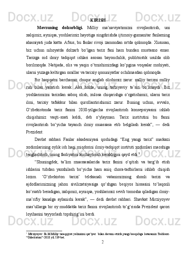 KIRISH
Mavzuning   dolzarbligi.   Milliy   ma’naviyatimizni   rivojlantirish,   uni
xalqimiz, ayniqsa, yoshlarimiz hayotiga singdirishda ijtimoiy-gumanitar fanlarning
ahamiyati juda katta. Afsus, bu fanlar rivoji zamondan ortda qolmoqda. Xususan,
biz   uchun   nihoyatda   dolzarb   bo‘lgan   tarix   fani   ham   bundan   mustasno   emas.
Tarixga   oid   ilmiy   tadqiqot   ishlari   asosan   bayonchilik,   publitsistik   usulda   olib
borilmoqda.   Natijada,   olis   va   yaqin   o‘tmishimizdagi   ko‘pgina   voqealar   mohiyati,
ularni yuzaga keltirgan omillar va tarixiy qonuniyatlar ochilmasdan qolmoqda.
Bir   haqiqatni   barchamiz   chuqur   anglab   olishimiz   zarur:   milliy   tarixni   milliy
ruh   bilan   yaratish   kerak.   Aks   holda,   uning   tarbiyaviy   ta’siri   bo‘lmaydi.   Biz
yoshlarimizni   tarixdan   saboq   olish,   xulosa   chiqarishga   o‘rgatishimiz,   ularni   tarix
ilmi,   tarixiy   tafakkur   bilan   qurollantirishimiz   zarur.   Buning   uchun,   avvalo,
O‘zbekistonda   tarix   fanini   2030-yilgacha   rivojlantirish   konsepsiyasini   ishlab
chiqishimiz   vaqti-soati   keldi,   deb   o‘ylayman.   Tarix   institutini   bu   fanni
rivojlantirish   bo‘yicha   tayanch   ilmiy   muassasa   etib   belgilash   kerak”,   —   dedi
Prezident.
Davlat   rahbari   Fanlar   akademiyasi   qoshidagi   “Eng   yangi   tarix”   markazi
xodimlarining oylik ish haqi miqdorini ilmiy-tadqiqot instituti xodimlari maoshiga
tenglashtirib, uning faoliyatini kuchaytirish kerakligini qayd etdi. 1
“Shuningdek,   ta’lim   muassasalarida   tarix   fanini   o‘qitish   va   targ‘ib   etish
ishlarini   tubdan   yaxshilash   bo‘yicha   ham   aniq   chora-tadbirlarni   ishlab   chiqish
lozim.   ‘O‘zbekiston   tarixi’   telekanali   vatanimizning   shonli   tarixi   va
ajdodlarimizning   jahon   sivilizatsiyasiga   qo‘shgan   beqiyos   hissasini   to‘laqonli
ko‘rsatib beradigan, xalqimiz, ayniqsa, yoshlarimiz sevib tomosha qiladigan ilmiy-
ma’rifiy   kanalga   aylanishi   kerak”,   —   dedi   davlat   rahbari.   Shavkat   Mirziyoyev
mas’ullarga bir oy muddatda tarix fanini rivojlantirish to‘g‘risida Prezident qarori
loyihasini tayyorlash topshirig‘ini berdi. 
1
  Mirziyoyev   Sh . M . Milliy   taraqqiyot   yolimizni   qat ’ iyat     bilan   davom   ettirib , yangi   bosqichga   kotaramiz . Toshkent -
“ Ozbekiston ”-2018  yil .539- bet .
2 