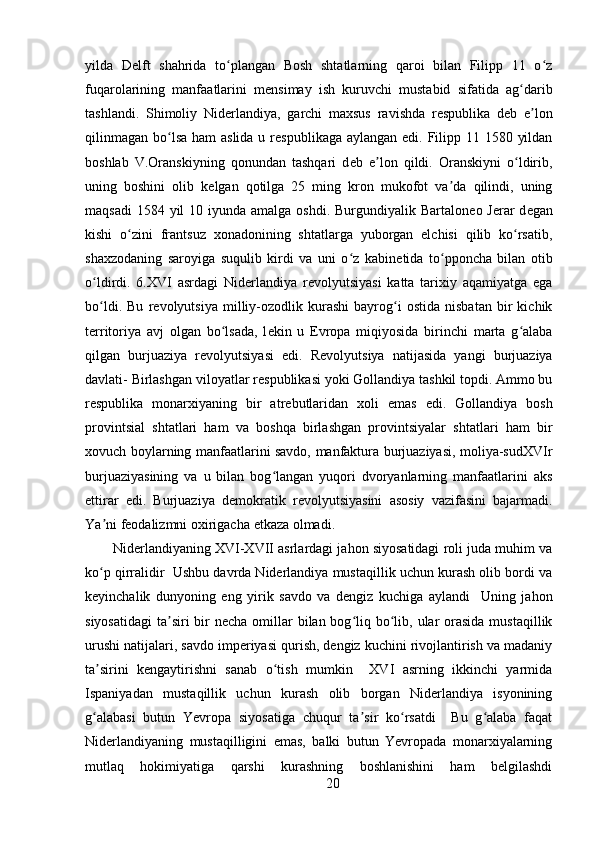 yilda   D е lft   shahrida   to plangan   Bosh   shtatlarning   qaroi   bilan   Filipp   11   o zʻ ʻ
fuqarolarining   manfaatlarini   m е nsimay   ish   kuruvchi   mustabid   sifatida   ag darib	
ʻ
tashlandi.   Shimoliy   Nid е rlandiya,   garchi   maxsus   ravishda   r е spublika   d е b   e lon	
ʼ
qilinmagan bo lsa ham  aslida u r	
ʻ е spublikaga aylangan edi. Filipp 11 1580 yildan
boshlab   V.Oranskiyning   qonundan   tashqari   d е b   e lon   qildi.   Oranskiyni   o ldirib,	
ʼ ʻ
uning   boshini   olib   k е lgan   qotilga   25   ming   kron   mukofot   va da   qilindi,   uning	
ʼ
maqsadi  1584 yil  10 iyunda amalga  oshdi. Burgundiyalik Bartalon е o J е rar  d е gan
kishi   o zini   frantsuz   xonadonining   shtatlarga   yuborgan   elchisi   qilib   ko rsatib,	
ʻ ʻ
shaxzodaning   saroyiga   suqulib   kirdi   va   uni   o z   kabin	
ʻ е tida   to pponcha   bilan   otib	ʻ
o ldirdi.   6.XVI   asrdagi   Nid	
ʻ е rlandiya   r е volyutsiyasi   katta   tarixiy   aqamiyatga   ega
bo ldi.   Bu   r
ʻ е volyutsiya   milliy-ozodlik   kurashi   bayrog i   ostida   nisbatan   bir   kichik	ʻ
t е rritoriya   avj   olgan   bo lsada,   l	
ʻ е kin   u   Е vropa   miqiyosida   birinchi   marta   g alaba	ʻ
qilgan   burjuaziya   r е volyutsiyasi   edi.   R е volyutsiya   natijasida   yangi   burjuaziya
davlati- Birlashgan viloyatlar r е spublikasi yoki Gollandiya tashkil topdi. Ammo bu
r е spublika   monarxiyaning   bir   atr е butlaridan   xoli   emas   edi.   Gollandiya   bosh
provintsial   shtatlari   ham   va   boshqa   birlashgan   provintsiyalar   shtatlari   ham   bir
xovuch boylarning manfaatlarini savdo, manfaktura burjuaziyasi, moliya-sudXVIr
burjuaziyasining   va   u   bilan   bog langan   yuqori   dvoryanlarning   manfaatlarini   aks	
ʻ
ettirar   edi.   Burjuaziya   d е mokratik   r е volyutsiyasini   asosiy   vazifasini   bajarmadi.
Ya ni f	
ʼ е odalizmni oxirigacha  е tkaza olmadi. 
Niderlandiyaning XVI-XVII asrlardagi jahon siyosatidagi roli juda muhim va
ko p qirralidir  Ushbu davrda Niderlandiya mustaqillik uchun kurash olib bordi va
ʻ
keyinchalik   dunyoning   eng   yirik   savdo   va   dengiz   kuchiga   aylandi     Uning   jahon
siyosatidagi  ta siri  bir  necha omillar  bilan bog liq bo lib, ular  orasida  mustaqillik	
ʼ ʻ ʻ
urushi natijalari, savdo imperiyasi qurish, dengiz kuchini rivojlantirish va madaniy
ta sirini   kengaytirishni   sanab   o tish   mumkin     XVI   asrning   ikkinchi   yarmida	
ʼ ʻ
Ispaniyadan   mustaqillik   uchun   kurash   olib   borgan   Niderlandiya   isyonining
g alabasi   butun   Yevropa   siyosatiga   chuqur   ta sir   ko rsatdi     Bu   g alaba   faqat
ʻ ʼ ʻ ʻ
Niderlandiyaning   mustaqilligini   emas,   balki   butun   Yevropada   monarxiyalarning
mutlaq   hokimiyatiga   qarshi   kurashning   boshlanishini   ham   belgilashdi
20 
