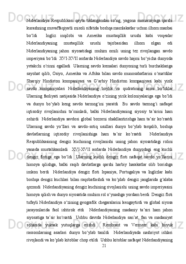 Niderlandiya   Respublikasi   qayta   tiklangandan   so ng,   yagona   monarxiyaga   qarshiʻ
kurashning muvaffaqiyatli misoli sifatida boshqa mamlakatlar uchun ilhom manbai
bo ldi     Ingliz   inqilobi   va   Amerika   mustaqillik   urushi   kabi   voqealar	
ʻ
Niderlandiyaning   mustaqillik   urushi   tajribasidan   ilhom   olgan   edi
Niderlandiyaning   jahon   siyosatidagi   muhim   omili   uning   tez   rivojlangan   savdo
imperiyasi bo ldi  XVI-XVII asrlarda Niderlandiya savdo hajmi bo yicha dunyoda	
ʻ ʻ
yetakchi   o rinni   egalladi     Ularning   savdo   kemalari   dunyoning   turli   burchaklariga	
ʻ
sayohat   qilib,   Osiyo,   Amerika   va   Afrika   bilan   savdo   munosabatlarini   o rnatdilar	
ʻ
Sharqiy   Hindiston   kompaniyasi   va   G arbiy   Hindiston   kompaniyasi   kabi   yirik	
ʻ
savdo   kompaniyalari   Niderlandiyaning   boylik   va   qudratining   asosi   bo ldilar	
ʻ
Ularning faoliyati natijasida Niderlandiya o zining yirik koloniyalariga ega bo ldi	
ʻ ʻ
va   dunyo   bo ylab   keng   savdo   tarmog ini   yaratdi     Bu   savdo   tarmog i   nafaqat	
ʻ ʻ ʻ
iqtisodiy   rivojlanishni   ta minladi,   balki   Niderlandiyaning   siyosiy   ta sirini   ham	
ʼ ʼ
oshirdi     Niderlandiya  savdosi   global  bozorni  shakllantirishga   ham  ta sir  ko rsatdi	
ʼ ʻ
Ularning   savdo   yo llari   va   savdo-sotiq   usullari   dunyo   bo ylab   tarqalib,   boshqa	
ʻ ʻ
davlatlarning   iqtisodiy   rivojlanishiga   ham   ta sir   ko rsatdi     Niderlandiya	
ʼ ʻ
Respublikasining   dengiz   kuchining   rivojlanishi   uning   jahon   siyosatidagi   rolini
yanada   mustahkamladi     XVI-XVII   asrlarda   Niderlandiya   dunyodagi   eng   kuchli
dengiz   flotiga   ega   bo ldi     Ularning   kuchli   dengiz   floti   nafaqat   savdo   yo llarini	
ʻ ʻ
himoya   qilishga,   balki   raqib   davlatlarga   qarshi   harbiy   harakatlar   olib   borishga
imkon   berdi     Niderlandiya   dengiz   floti   Ispaniya,   Portugaliya   va   Inglizlar   kabi
boshqa   dengiz   kuchlari   bilan   raqobatlashdi   va   ko plab   dengiz   janglarida   g alaba	
ʻ ʻ
qozondi  Niderlandiyaning dengiz kuchining rivojlanishi uning savdo imperiyasini
himoya qilish va dunyo siyosatida muhim rol o ynashga yordam berdi  Dengiz floti	
ʻ
tufayli Niderlandiya o zining geografik chegaralarini kengaytirdi va global siyosa	
ʻ
jarayonlarida   faol   ishtirok   etdi     Niderlandiyaning   madaniy   ta siri   ham   jahon	
ʼ
siyosatiga   ta sir   ko rsatdi     Ushbu   davrda   Niderlandiya   san at,   fan   va   madaniyat	
ʼ ʻ ʼ
sohasida   yuksak   yutuqlarga   erishdi     Rembrant   va   Vermeer   kabi   buyuk
rassomlarning   asarlari   dunyo   bo ylab   tanildi     Niderlandiyada   nashriyot   ishlari	
ʻ
rivojlandi va ko plab kitoblar chop etildi  Ushbu kitoblar nafaqat Niderlandiyaning	
ʻ
21 