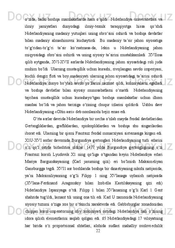 o zida,   balki   boshqa   mamlakatlarda   ham   o qildi     Niderlandiya   universitetlari   vaʻ ʻ
ilmiy   jamiyatlari   dunyodagi   ilmiy-texnik   taraqqiyotga   hissa   qo shdi	
ʻ
Niderlandiyaning   madaniy   yutuqlari   uning   obro sini   oshirdi   va   boshqa   davlatlar	
ʻ
bilan   madaniy   almashinuvni   kuchaytirdi     Bu   madaniy   ta sir   jahon   siyosatiga	
ʼ
to g ridan-to g ri   ta sir   ko rsatmasa-da,   lekin   u   Niderlandiyaning   jahon	
ʻ ʻ ʻ ʻ ʼ ʻ
miqyosidagi   obro sini   oshirdi   va   uning   siyosiy   ta sirini   mustahkamladi     XVIlosa	
ʻ ʼ
qilib   aytganda,   XVI-XVII   asrlarda   Niderlandiyaning   jahon   siyosatidagi   roli   juda
muhim bo ldi    Ularning mustaqillik uchun kurashi, rivojlangan savdo imperiyasi,	
ʻ
kuchli dengiz floti  va boy madaniyati  ularning jahon siyosatidagi  ta sirini  oshirdi	
ʼ
Niderlandiya   dunyo   bo ylab   savdo   yo llarini   nazorat   qildi,   koloniyalarni   egalladi	
ʻ ʻ
va   boshqa   davlatlar   bilan   siyosiy   munosabatlarni   o rnatdi     Niderlandiyaning	
ʻ
tajribasi   mustaqillik   uchun   kurashayo tgan   boshqa   mamlakatlar   uchun   ilhom	
ʻ
manbai   bo ldi   va   jahon   tarixiga   o zining   chuqur   izlarini   qoldirdi     Ushbu   davr	
ʻ ʻ
Niderlandiyaning «Oltin asri» deb nomlanishi bejiz emas edi.
O rta asrlar davrida Nidеrlandiya bir nеcha o nlab mayda fеodal davlatlaridan	
ʻ ʻ
Gеrtsogliklardan,   grafliklardan,   spiskopliklardan   va   boshqa   shu   singarilardan
iborat edi.   Ularning bir qismi Frantsuz f е odal monarxiyasi sist е masiga kirgan edi.
X1U-XVI   asrlar   davomida   Burgundiya   g е rtsoglari   Nid е rlandiyaning   turli   е rlarini
o z   qo l   ostida   birlashtira   oldilar.   1477   yilda   Burgundiya   g	
ʻ ʻ е rtsogligining   o zi	ʻ
Frantsuz   koroli   Lyudovik   X1   ning   qo liga   o tgandan   k	
ʻ ʻ е yin   Nid е rlandiya   е rlari
Mariya   Bargunskayaning   (Karl   jasurning   qizi)   eri   bo lmish   Maksim	
ʻ е liyan
Gansburgga t е gdi. XVI1 asr boshlarida boshqa bir dinastiyaning nikohi natijasida,
ya ni   Maksimiliyanning   o g li   Filipp   1   ning   XVIanaga   uylanish   natijasida	
ʼ ʻ ʻ
(XVIana-F е rdinand   Aragonskiy   bilan   Izob е lla   Kastilskayaning   qizi   edi)
Nid е rlandiya   Ispaniyaga   o tdi.   Filipp   1   bilan   XVIananing   o g li   Karl   1   G	
ʻ ʻ ʻ е nt
shahrida tug ildi, lamant tili uning ona tili edi. Karl U zamonida Nid	
ʻ е rlandiyaning
siyosiy tuzumi o ziga xos bir o tkinchi xarakt	
ʻ ʻ е rda edi. Gabbsburglar xonadonidan
chiqqan   korol-imp е ratorning   oliy   xokimiyati   ostidagi   Nid е rlandiya   hali   o zining	
ʻ
idora   qilish   el е m е ntlarini   saqlab   qolgan   edi.   65   Nid е rlandiyadagi   17   viloyatning
har   birida   o z   proportsional   shtatlari,   alohida   sudlari   mahalliy   osolovi	
ʻ е chilik
22 