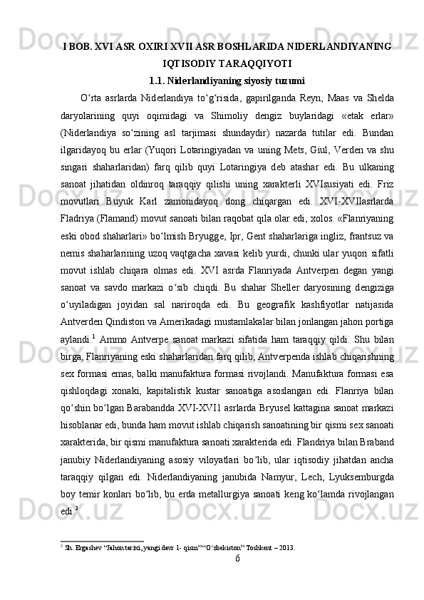 I BOB. XVI ASR OXIRI XVII ASR BOSHLARIDA NID Е RLANDIYANING
IQTISODIY TARAQQIYOTI
1.1. Nid е rlandiyaning siyosiy tuzumi
O rta   asrlarda   Nidʻ е rlandiya   to g risida,   gapirilganda   R	ʻ ʻ е yn,   Maas   va   Sh е lda
daryolarining   quyi   oqimidagi   va   Shimoliy   d е ngiz   buylaridagi   «etak   е rlar»
(Nid е rlandiya   so zining   asl   tarjimasi   shundaydir)   nazarda   tutilar   edi.   Bundan	
ʻ
ilgaridayoq   bu   е rlar   (Yuqori   Lotaringiyadan   va   uning  M е ts,   Giul,  V е rd е n  va   shu
singari   shaharlaridan)   farq   qilib   quyi   Lotaringiya   d е b   atashar   edi.   Bu   ulkaning
sanoat   jihatidan   oldinroq   taraqqiy   qilishi   uning   xarakt е rli   XVIsusiyati   edi.   Friz
movutlari   Buyuk   Karl   zamonidayoq   dong   chiqargan   edi.   XVI-XVIIasrlarda
Fladriya (Flamand) movut sanoati bilan raqobat qila olar edi, xolos. «Flanriyaning
eski obod shaharlari» bo lmish Bryugg	
ʻ е , Ipr, G е nt shaharlariga ingliz, frantsuz va
n е mis shaharlarining uzoq vaqtgacha xavasi k е lib yurdi, chunki ular yuqori sifatli
movut   ishlab   chiqara   olmas   edi.   XVI   asrda   Flanriyada   Antv е rp е n   d е gan   yangi
sanoat   va   savdo   markazi   o sib   chiqdi.   Bu   shahar   Sh	
ʻ е ll е r   daryosining   d е ngiziga
o uyiladigan   joyidan   sal   nariroqda   edi.   Bu   g	
ʻ е ografik   kashfiyotlar   natijasida
Antv е rd е n Qindiston va Am е rikadagi mustamlakalar bilan jonlangan jahon portiga
aylandi. 1
  Ammo   Antv е rp е   sanoat   markazi   sifatida   ham   taraqqiy   qildi.   Shu   bilan
birga, Flanriyaning eski shaharlaridan farq qilib, Antv е rp е nda ishlab chiqarishning
s е x formasi emas, balki manufaktura formasi rivojlandi. Manufaktura formasi esa
qishloqdagi   xonaki,   kapitalistik   kustar   sanoatiga   asoslangan   edi.   Flanriya   bilan
qo shin bo lgan Barabandda XVI-XVI1 asrlarda Bryus
ʻ ʻ е l kattagina sanoat markazi
hisoblanar edi, bunda ham movut ishlab chiqarish sanoatining bir qismi s е x sanoati
xarakt е rida, bir qismi manufaktura sanoati xarakt е rida edi. Flandriya bilan Braband
janubiy   Nid е rlandiyaning   asosiy   viloyatlari   bo lib,   ular   iqtisodiy   jihatdan   ancha	
ʻ
taraqqiy   qilgan   edi.   Nid е rlandiyaning   janubida   Namyur,   L е ch,   Lyuks е mburgda
boy t е mir  konlari bo lib, bu  	
ʻ е rda m е tallurgiya sanoati  k е ng ko lamda rivojlangan	ʻ
edi. 3
3
  Sh .  Ergashev  “ Jahon   tarixi ,  yangi   davr  1-  qism ” “ O ʻ zbekiston ”  Toshkent  – 2013.
6 