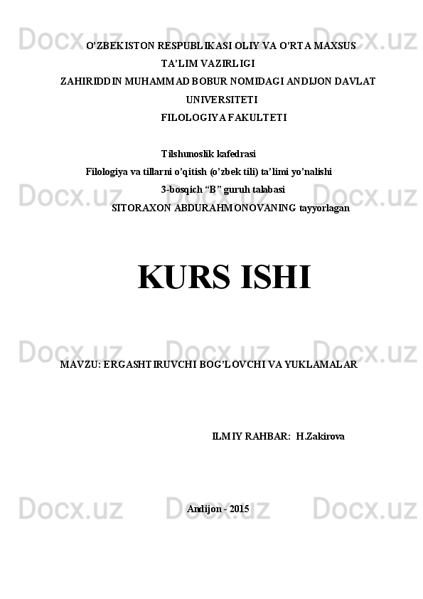 O’ZBEKISTON   RESPUBLIKASI   OLIY   VA   O’RTA   MAXSUS 
TA’LIM VAZIRLIGI
ZAHIRIDDIN   MUHAMMAD   BOBUR   NOMIDAGI   ANDIJON   DAVLAT
UNIVERSITETI 
FILOLOGIYA   FAKULTETI
Tilshunoslik   kafedrasi
Filologiya   va   tillarni   o’qitish   (o’zbek   tili)   ta’limi   yo’nalishi
3-bosqich   “B”   guruh   talabasi
SITORAXON   ABDURAHMONOVANING   tayyorlagan
KURS  ISHI
MAVZU:   ERGASHTIRUVCHI   BOG’LOVCHI   VA   YUKLAMALAR
ILMIY   RAHBAR:   H.Zakirova
Andijon   -   2015 