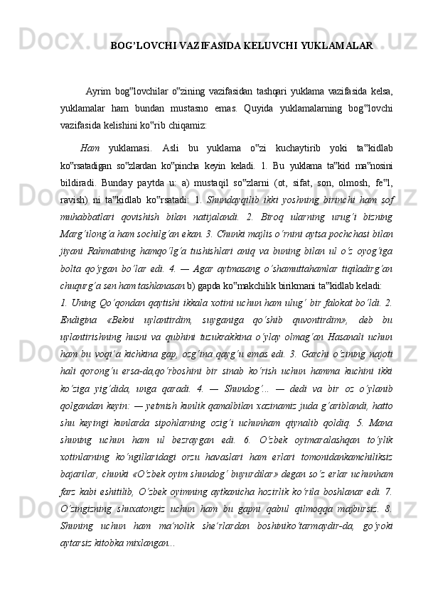 BOG’LOVCHI   VAZIFASIDA   KELUVCHI   YUKLAMALAR
Ayrim   bog lovchilar‟   o zining	‟   vazifasidan   tashqari   yuklama   vazifasida   kelsa,
yuklamalar   ham   bundan   mustasno   emas.   Quyida   yuklamalarning   bog lovchi	
‟
vazifasida   kelishini   ko rib	
‟   chiqamiz:
Ham   yuklamasi.   Asli   bu   yuklama   o zi   kuchaytirib   yoki   ta kidlab	
‟ ‟
ko rsatadigan	
‟   so zlardan	‟   ko pincha	‟   keyin   keladi.   1.   Bu   yuklama   ta kid	‟   ma nosini	‟
bildiradi.   Bunday   paytda   u:   a)   mustaqil   so zlarni   (ot,   sifat,   son,   olmosh,   fe l,	
‟ ‟
ravish)   ni   ta kidlab   ko rsatadi:   1.  	
‟ ‟ Shundayqilib   ikki   yoshning   birinchi   ham   sof
muhabbatlari   qovishish   bilan   natijalandi.   2.   Biroq   ularning   urug‘i   bizning
Marg‘ilong‘a ham sochilg‘an ekan. 3. Chunki majlis o‘rnini aytsa pochchasi bilan
jiyani   Rahmatning   hamqo‘lg‘a   tushishlari   aniq   va   buning   bilan   ul   o‘z   oyog‘iga
bolta   qo‘ygan   bo‘lar   edi.   4.   —   Agar   aytmasang   o‘shamuttahamlar   tiqiladirg‘an
chuqurg‘a   sen   ham tashlanasan. b)   gapda   ko makchilik	
‟   birikmani   ta kidlab	‟   keladi:
1. Uning Qo‘qondan qaytishi  ikkala xotini uchun ham ulug‘ bir falokat  bo‘ldi. 2.
Endigina   «Bekni   uylantirdim,   suyganiga   qo‘shib   quvontirdim»,   deb   bu
uylantirishning   husni   va   qubhini   tuzukrakkina   o‘ylay   olmag‘an   Hasanali   uchun
ham   bu   voqi’a   kichkina   gap,   ozg‘ina   qayg‘u   emas   edi.   3.   Garchi   o‘zining   najoti
hali   qorong‘u   ersa-da,qo‘rboshini   bir   sinab   ko‘rish   uchun   hamma   kuchini   ikki
ko‘ziga   yig‘dida,   unga   qaradi.   4.   —   Shundog‘...   —   dedi   va   bir   oz   o‘ylanib
qolgandan keyin:  — yetmish kunlik qamalbilan xazinamiz  juda g‘ariblandi, hatto
shu   keyingi   kunlarda   sipohlarning   ozig‘i   uchunham   qiynalib   qoldiq.   5.   Mana
shuning   uchun   ham   ul   bezraygan   edi.   6.   O‘zbek   oyimaralashqan   to‘ylik
xotinlarning   ko‘ngillaridagi   orzu   havaslari   ham   erlari   tomonidankamchiliksiz
bajarilar, chunki «O‘zbek oyim shundog‘ buyurdilar» degan so‘z erlar uchunham
farz   kabi   eshitilib,   O‘zbek   oyimning   aytkanicha   hozirlik   ko‘rila   boshlanar   edi.   7.
O‘zingizning   shuxatongiz   uchun   ham   bu   gapni   qabul   qilmoqqa   majbursiz.   8.
Shuning   uchun   ham   ma’nolik   she’rlardan   boshiniko‘tarmaydir-da,   go‘yoki
aytarsiz kitobka mixlangan...