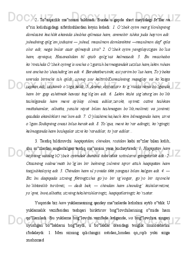 2.   To siqsizlik‟   ma nosini	‟   bildiradi.   Bunda   u   gapda   shart   maylidagi   fe llar	‟   va
o rin kelishigidagi  sifatdoshlardan keyin keladi:  	
‟ 1. O‘zbek oyim marg‘ilonliqning
domlasini  kuchlik ekanida  shubha qilmasa  ham, ammobir ishka  juda hayron edi:
juhudning qilg‘an jodusini — juhud, musulmon domlanikini —musulmon daf’ qila
olur   edi;   nega   bular   asar   qilmaydi   sira?   2.   O‘zbek   oyim   yengilayozgan   bo‘lsa
ham,   ayniqsa,   Hasanalidan   til   qisib   qolg‘usi   kelmasedi.   3.   Bu   musohaba
ko‘rinishda   O‘zbek   oyimg‘a   uncha   o‘zgarish   bermagandek   sezilsa   ham,lekin   ruhan
uni   ancha   bo‘shashdirg‘an   edi.   4.   Barakatbersinki,   esi   yarim   bo‘lsa   ham,   To‘ybeka
umrida   birinchi   ish   qildi:   sovuq   suv   keltiribKumushning   manglay   va   ko‘ksiga
sepkan edi, seskanib o‘ziga keldi. 5. Ammo «biravlar» to‘g‘risida nima bo‘lganda
ham   bir   gap   eshitmak   havasi   tug‘ilg‘an   edi.   6.   Lekin   kishi   sig‘aturg‘an   bo‘lib
teshilganda   ham   meni   ayblay   olmas   edilar,zeroki,   uyimiz   ostini   teshkan
muttahamlar,   albatta,   yaxshi   niyat   bilan   teshmagan   bo‘lib,molimiz   va   jonimiz
qasdida ekanliklari ma’lum edi. 7. O‘ylashimcha,hech kim bilmaganda ham, sirni
o‘lgan Sodiqning onasi bilsa kerak edi. 8. Yo‘qsa, meni ko‘rar edingiz, ko‘rgingiz
kelmaganda ham boshqalar sizni ko‘raredilar, to‘yar edilar...
3.   Tasdiq   bildiruvchi   haqiqatdan,   chindan,   rostdan   kabi   so zlar   bilan   kelib,	
‟
shu   so zlardan	
‟   anglashilgan   tasdiq   ma nosini	‟   yana   kuchaytiradi:   1.   Haqiqatan   ham
hojining   ustalig‘iO‘zbek   oyimdek   dumbul   tabi’atlik   xotinlarni   gangitarlik   edi.   2.
Otasining   valine’mati   bo‘lg‘an   bir   bekning   zulmini   iqror   etish   haqiqatan   ham
taajjubkaloyiq edi. 3. Chindan ham ul yonida ikki yangasi  bilan kelgan edi. 4. —
Biz   bu   daqiqada   sizning   fikringizcha   go‘yo   bir   ig‘vogar,   go‘yo   bir   isyonchi
bo‘libtanilib   turibmiz,   —   dedi   bek,   —   chindan   ham   shundog‘   kishilarmizmi,
yo‘qmi, buni,albatta, sizning tekshirishlaringiz, haqiqatlaringiz ko‘rsatar.
Yuqorida   biz   ham   yuklamasining   qanday   ma nolarda	
‟   kelishini   aytib   o tdik.	‟   U
yuklamalik   vazifasidan   tashqari   biriktiruv   bog lovchilarining   o rnida   ham	
‟ ‟
qo llaniladi.	
‟   Bu   yuklama   bog lovchi	‟   vazifada   kelganda,   va   bog lovchisi	‟   singari
uyushgan   bo laklarni   bog laydi,   u   bo laklar   orasidagi   tenglik   munosabatini	
‟ ‟ ‟
ifodalaydi:   1.   Men   sizning   qilichingiz   ostidao„limdan   qo„rqib   yoki   sizga
xushomad 