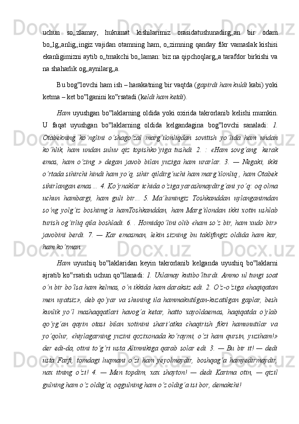 uchun   so„zlamay,   hukumat   kishilarimiz   orasidatushunadirg„an   bir   odam
bo„lg„anlig„ingiz vajidan otamning ham, o„zimning qanday fikr vamaslak kishisi
ekanligimizni aytib o„tmakchi bo„laman: biz na qipchoqlarg„a tarafdor birkishi va
na shaharlik og„aynilarg„a.
Bu   bog lovchi‟   ham   ish   –   harakatning   bir   vaqtda   ( gapirdi   ham   kuldi   kabi)   yoki
ketma   –   ket   bo lganini	
‟   ko rsatadi	‟   (k eldi   ham   ketdi ).
Ham   uyushgan   bo laklarning	
‟   oldida   yoki   oxirida   takrorlanib   kelishi   mumkin.
U   faqat   uyushgan   bo laklarning   oldida   kelgandagina   bog lovchi   sanaladi:  
‟ ‟ 1.
Otabekning   ko‘nglini   o‘shago‘zal   marg‘ilonliqdan   sovitish   yo‘lida   ham   undan
ko‘hlik,   ham   undan   suluv   qiz   topishko‘yiga   tushdi.   2.   :   «Ham   sovg‘ang   kerak
emas,   ham   o‘zing   »   degan   javob   bilan   yuziga   ham   urarlar.   3.   —   Negaki,   ikki
o‘rtada sihirchi hindi ham yo‘q, sihir qildirg‘uchi ham marg‘ilonliq , ham Otabek
sihirlangan emas… 4. Ko‘ynaklar ichida o‘ziga yarashmaydirg‘ani yo‘q: oq olma
uchun   hambargi,   ham   guli   bir...   5.   Ma’lumingiz   Toshkanddan   uylanganimdan
so‘ng   yolg‘iz   boshimg‘a   hamToshkanddan,   ham   Marg‘ilondan   ikki   xotin   ushlab
turish og‘irliq qila boshladi. 6. . Homidqo‘lini olib «ham so‘z bir, ham xudo bir»
javobini   berdi.   7.   —   Kar   emasman,   lekin   sizning   bu   taklifingiz   oldida   ham   kar,
ham ko‘rman.
Ham   uyushiq   bo laklaridan
‟   keyin   takrorlanib   kelganda   uyushiq   bo laklarni	‟
ajratib   ko rsatish	
‟   uchun   qo llanadi:	‟   1.   Uxlamay   kutibo‘lturdi.   Ammo   ul   tungi   soat
o‘n bir bo‘lsa ham kelmas, o‘n ikkida ham daraksiz edi. 2. O‘z-o‘ziga «haqiqatan
men   uyatsiz»,   deb   qo‘yar   va   shuning   ila   hammakutilgan-kuzatilgan   gaplar,   besh
kunlik   yo‘l   mashaqqatlari   havog‘a   ketar,   hatto   xayoldaemas,   haqiqatda   o‘ylab
qo‘yg‘an   qayin   otasi   bilan   xotinini   shari’atka   chaqirish   fikri   hamunutilar   va
yo‘qolur,   «hiylagarning   yuzini   qozixonada   ko‘raymi,   o‘zi   ham   qursin,   yuziham!»
der   edi-da,  otini   to‘g‘ri   usta   Alimnikiga  qarab   solar   edi.  3.   —   Bu   bir   it!   —   dedi
usta   Farfi,   tomdagi   luqmani   o‘zi   ham   yeyolmaydir,   boshqag‘a   hamyedirmaydir,
nax   itning   o‘zi!   4.   —   Men   topdim,   xax   shayton!   —   dedi   Karima   otin,   —   qizil
gulning ham o‘z oldig‘a, oqgulning ham o‘z oldig‘a isi bor, demakchi! 