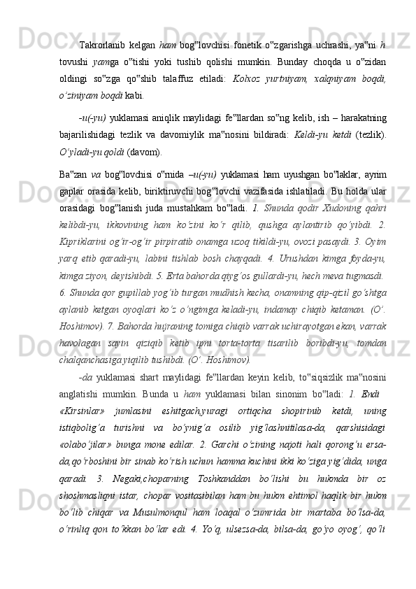 Takrorlanib   kelgan   ham   bog lovchisi‟   fonetik   o zgarishga	‟   uchrashi,   ya ni	‟   h
tovushi   yam ga   o tishi   yoki   tushib   qolishi   mumkin.   Bunday   choqda   u   o zidan	
‟ ‟
oldingi   so zga   qo shib   talaffuz   etiladi:  	
‟ ‟ Kolxoz   yurtniyam,   xalqniyam   boqdi,
o’ziniyam boqdi  kabi.
-u(-yu)   yuklamasi   aniqlik   maylidagi   fe llardan	
‟   so ng	‟   kelib,   ish –   harakatning
bajarilishidagi   tezlik   va   davomiylik   ma nosini   bildiradi:  	
‟ Keldi-yu   ketdi   (tezlik).
O’yladi-yu qoldi  (davom).
Ba zan  	
‟ va   bog lovchisi   o rnida	‟ ‟   – u(-yu)   yuklamasi   ham   uyushgan   bo laklar,	‟   ayrim
gaplar  orasida  kelib, biriktiruvchi  bog lovchi  vazifasida  ishlatiladi. Bu holda ular	
‟
orasidagi   bog lanish   juda   mustahkam   bo ladi.  	
‟ ‟ 1.   Shunda   qodir   Xudoning   qahri
kelibdi-yu,   ikkovining   ham   ko‘zini   ko‘r   qilib,   qushga   aylantirib   qo‘yibdi.   2.
Kipriklarini  og‘ir-og‘ir pirpiratib onamga uzoq tikildi-yu, ovozi  pasaydi. 3. Oyim
yarq   etib   qaradi-yu,   labini   tishlab   bosh   chayqadi.   4.   Urushdan   kimga   foyda-yu,
kimga ziyon, deyishibdi. 5. Erta bahorda qiyg‘os gullardi-yu, hech meva tugmasdi.
6. Shunda qor gupillab yog‘ib turgan mudhish kecha, onamning qip-qizil go‘shtga
aylanib   ketgan   oyoqlari   ko‘z   o‘ngimga   keladi-yu,   indamay   chiqib   ketaman.   (O’.
Hoshimov). 7. Bahorda hujraning tomiga chiqib varrak uchirayotgan ekan, varrak
havolagan   sayin   qiziqib   ketib   ipni   torta-torta   tisarilib   boribdi-yu,   tomdan
chalqanchasiga yiqilib tushibdi. (O’. Hoshimov).
-da   yuklamasi   shart   maylidagi   fe llardan	
‟   keyin   kelib,   to siqsizlik	‟   ma nosini	‟
anglatishi   mumkin.   Bunda   u	
  ham   yuklamasi   bilan   sinonim   bo ladi:	‟	  1.   Endi
«Kirsinlar»   jumlasini   eshitgach,yuragi   ortiqcha   shopirinib   ketdi,   uning
istiqbolig‘a     turishni     va     bo‘ynig‘a     osilib     yig‘lashnitilasa-da,     qarshisidagi
«olabo‘jilar»   bunga   mone   edilar.   2.   Garchi   o‘zining   najoti   hali   qorong‘u   ersa-
da,qo‘rboshini bir sinab ko‘rish uchun hamma kuchini ikki ko‘ziga yig‘dida, unga
qaradi.   3.   Negaki,choparning   Toshkanddan   bo‘lishi   bu   hukmda   bir   oz
shoshmasliqni   istar,   chopar   vositasibilan   ham   bu   hukm   ehtimol   haqlik   bir   hukm
bo‘lib   chiqar   va   Musulmonqul   ham   loaqal   o‘zumrida   bir   martaba   bo‘lsa-da,
o‘rinliq   qon   to‘kkan   bo‘lar   edi.   4.   Yo‘q,   ulsezsa-da,   bilsa-da,   go‘yo   oyog‘,   qo‘li 