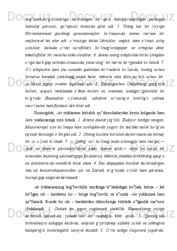 bog‘lanib,bo‘g‘izlanishga   hozirlangan   bir   qo‘y   kabiqayralayotgan   pichoqqa
butunlay   parvosiz,   qo‘rquvsiz   tomosha   qilar   edi.   5.   Uning   har   bir   ra’yiga
Normuhammad   qushbegi   qonunanmajbur   bo‘lmasa-da,   ammo   ma’nan   bir
majburiyat   his   etar   edi:   o‘rinsizga   kishio‘ldirishlar,   vaqtsiz   ham   o‘rinsiz   soliq
solishlar,   behuda   o‘rda   usrofotlari,   bo‘lmag‘urtaqiqlar   va   ortiqcha   diniy
takallufotlar bir muncha ebka olindilar. 6. Ammo uning istiqbolida birbo‘shliqdan
o‘zga hech gap uchrata olmasa-da, yana ulug‘ bir ma’no ko‘rgandek bo‘laredi. 7.
O‘z   istiqbolini   ham   shu   ustaniki   qabilidan   ko‘rmakchi   bo‘lsa-da,   buning   uchun
birnarsa   kamdek,   yetishmag‘andek   kelar,   ikkinchi   usta   Alim   bo‘lish   uchun   bir
«o‘ldi»so‘zigina   oradan   topolmas   edi.   8.   Shuninguchun   Otabekning   qayg‘ulik
hollari,   uyqusiz   mutolaada   o‘tkan   tunlari   va,   umuman,   undagio‘zgarishlar   bu
to‘g‘rida   Hasanalini   o‘ylatsa-da,   sababini   so‘rashg‘a   botirlig‘i   yetmas
vaso‘rashni ham foydasiz deb bilar edi.
Shuningdek,   -da   yuklamasi   kelishik   qo shimchalaridan   keyin   kelganda   ham‟
ham   yuklamasiga   mos   keladi:   1.   Arkoni   davlat   yig‘ilib,   Xudoyor   taxtiga   mingan,
Musulmonqul   xon   bo‘lmasa   ham   xonliqdan-da   yuqori   bir   kuchka   molik   bo‘lg‘an
siyosat  kursisiga  o‘ltirgan edi. 2. Otning boshini burishni-da,burmasni-da bilmay
bir   oz   o‘ylab   to‘xtadi.   3.   —   Qattig‘   uzr   bo‘lmag‘anda   ichmagan   ham   ma’qul,—
dedi   va   ikkinchi   piyolanito‘ldirar   ekan,   davom   qildi,—   lekin   bu   narsa   bir
tomondan   kishining   salomatligiga   foydabersa,   ikkinchi   jihatdan   tiriklikning   qayg‘u
va   alamlarini-da   unutdirib   turar   ekan.   4.   Shu   daqiqadan   boshlab   kechiradirgan
mas’ud   kunlarinitasavvurdan   ojiz   va   Zaynab   to‘g‘risida   o‘ylab   ham   qaramas,
boshqa gap esiga-da kelmasedi.
-da   yuklamasining   bog lovchilik   vazifasiga   to xtaladigan   bo lsak,   ketma	
‟ ‟ ‟   –   ket
bo lgan   ish   –   harakatni   bir   –   biriga   bog lovchi   va   o rnida  	
‟ ‟ ‟ –da   yuklamasi   ham
qo llanadi.   Bunda   bir   ish   –   harakatdan   ikkinchisiga   tezlikda   o tganlik   ma nosi
‟ ‟ ‟
ifodalanadi:   1.   Otabek   bu   gapni   onglamadi   shekillik,   Hasanalining   yuziga
ko‘tarilib   qaradi-da,   yanako‘zini   bir   nuqtag‘a   tikib   qoldi.   2.   Qorong‘ida
turtinibhujra   eshigiga   keldi-da,   avaylab   g‘ijirlatmay   eshikni   ochdi   va   sekingina
tashqarig‘a   boshchiqarib   saroyni   kuzatdi.   3.   O‘rni   ustiga   choponini   yopdi-da,