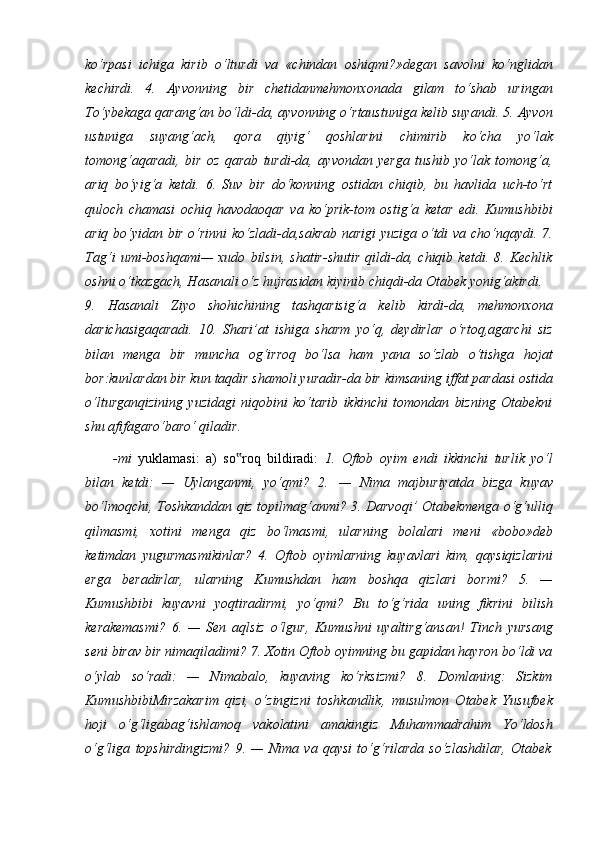 ko‘rpasi   ichiga   kirib   o‘lturdi   va   «chindan   oshiqmi?»degan   savolni   ko‘nglidan
kechirdi.   4.   Ayvonning   bir   chetidanmehmonxonada   gilam   to‘shab   uringan
To‘ybekaga qarang‘an bo‘ldi-da, ayvonning o‘rtaustuniga kelib suyandi. 5. Ayvon
ustuniga   suyang‘ach,   qora   qiyig‘   qoshlarini   chimirib   ko‘cha   yo‘lak
tomong‘aqaradi,   bir   oz   qarab   turdi-da,   ayvondan   yerga   tushib   yo‘lak   tomong‘a,
ariq   bo‘yig‘a   ketdi.   6.   Suv   bir   do‘konning   ostidan   chiqib,   bu   havlida   uch-to‘rt
quloch   chamasi   ochiq   havodaoqar   va   ko‘prik-tom   ostig‘a   ketar   edi.   Kumushbibi
ariq bo‘yidan bir o‘rinni ko‘zladi-da,sakrab narigi yuziga o‘tdi va cho‘nqaydi. 7.
Tag‘i   umi-boshqami—   xudo   bilsin,   shatir-shutir   qildi-da,   chiqib   ketdi.   8.   Kechlik
oshni o‘tkazgach, Hasanali o‘z hujrasidan kiyinib chiqdi-da Otabek yonig‘akirdi.
9.   Hasanali   Ziyo   shohichining   tashqarisig‘a   kelib   kirdi-da,   mehmonxona
darichasigaqaradi.   10.   Shari’at   ishiga   sharm   yo‘q,   deydirlar   o‘rtoq,agarchi   siz
bilan   menga   bir   muncha   og‘irroq   bo‘lsa   ham   yana   so‘zlab   o‘tishga   hojat
bor:kunlardan bir kun   taqdir   shamoli yuradir-da bir kimsaning   iffat   pardasi   ostida
o‘lturganqizining   yuzidagi   niqobini   ko‘tarib   ikkinchi   tomondan   bizning   Otabekni
shu afifagaro‘baro‘ qiladir.
-mi   yuklamasi:   a)   so roq‟   bildiradi:   1.   Oftob   oyim   endi   ikkinchi   turlik   yo‘l
bilan   ketdi:   —   Uylanganmi,   yo‘qmi?   2.   —   Nima   majburiyatda   bizga   kuyav
bo‘lmoqchi, Toshkanddan qiz topilmag‘anmi? 3. Darvoqi’ Otabekmenga o‘g‘ulliq
qilmasmi,   xotini   menga   qiz   bo‘lmasmi,   ularning   bolalari   meni   «bobo»deb
ketimdan   yugurmasmikinlar?   4.   Oftob   oyimlarning   kuyavlari   kim,   qaysiqizlarini
erga   beradirlar,   ularning   Kumushdan   ham   boshqa   qizlari   bormi?   5.   —
Kumushbibi   kuyavni   yoqtiradirmi,   yo‘qmi?   Bu   to‘g‘rida   uning   fikrini   bilish
kerakemasmi?   6.   —   Sen   aqlsiz   o‘lgur,   Kumushni   uyaltirg‘ansan!   Tinch   yursang
seni birav bir nimaqiladimi? 7. Xotin Oftob oyimning bu gapidan hayron bo‘ldi va
o‘ylab   so‘radi:   —   Nimabalo,   kuyaving   ko‘rksizmi?   8.   Domlaning:   Sizkim
KumushbibiMirzakarim   qizi,   o‘zingizni   toshkandlik,   musulmon   Otabek   Yusufbek
hoji   o‘g‘ligabag‘ishlamoq   vakolatini   amakingiz   Muhammadrahim   Yo‘ldosh
o‘g‘liga   topshirdingizmi?   9.   —   Nima   va   qaysi   to‘g‘rilarda   so‘zlashdilar,   Otabek