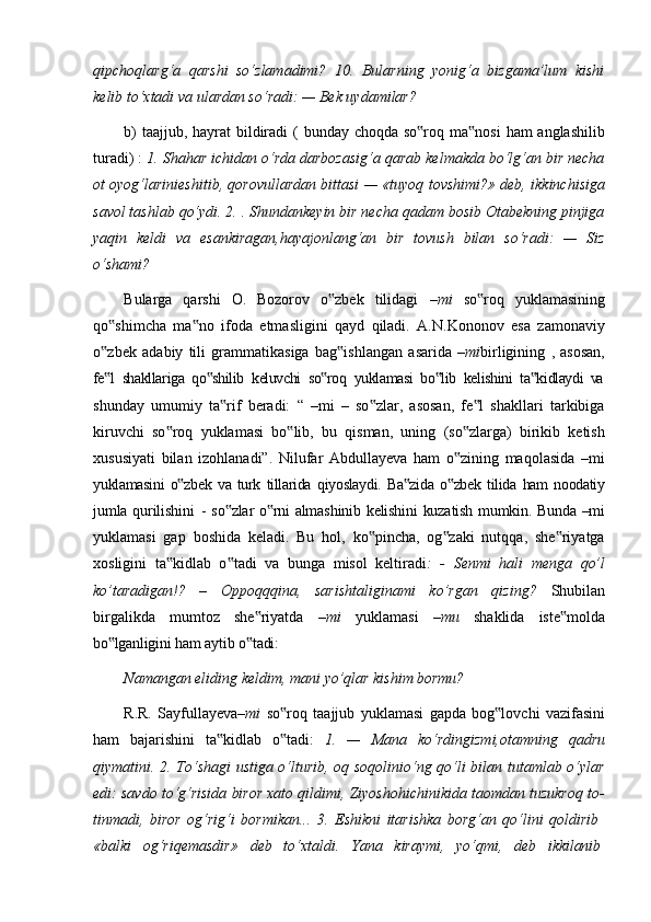 qipchoqlarg‘a   qarshi   so‘zlamadimi?   10.   Bularning   yonig‘a   bizgama’lum   kishi
kelib to‘xtadi va ulardan so‘radi: — Bek uydamilar?
b)   taajjub,   hayrat   bildiradi   (   bunday   choqda   so roq‟   ma nosi	‟   ham   anglashilib
turadi) :  1. Shahar ichidan o‘rda darbozasig‘a qarab kelmakda bo‘lg‘an bir necha
ot oyog‘larinieshitib, qorovullardan bittasi — «tuyoq tovshimi?» deb, ikkinchisiga
savol tashlab qo‘ydi. 2. . Shundankeyin bir necha qadam bosib Otabekning pinjiga
yaqin   keldi   va   esankiragan,hayajonlang‘an   bir   tovush   bilan   so‘radi:   —   Siz
o‘shami?
Bularga   qarshi   O.   Bozorov   o zbek   tilidagi  	
‟ –mi   so roq   yuklamasining	‟
qo shimcha   ma no   ifoda   etmasligini   qayd   qiladi.   A.N.Kononov   esa   zamonaviy	
‟ ‟
o zbek
‟   adabiy   tili   grammatikasiga   bag ishlangan	‟   asarida   –mi birligining   ,   asosan,
fe l	
‟   shakllariga   qo shilib	‟   keluvchi   so roq	‟   yuklamasi   bo lib	‟   kelishini   ta kidlaydi	‟   va
shunday   umumiy   ta rif   beradi:   “   –mi   –   so zlar,   asosan,   fe l   shakllari   tarkibiga	
‟ ‟ ‟
kiruvchi   so roq   yuklamasi   bo lib,   bu   qisman,   uning   (so zlarga)   birikib   ketish	
‟ ‟ ‟
xususiyati   bilan   izohlanadi”.   Nilufar   Abdullayeva   ham   o zining   maqolasida   –mi	
‟
yuklamasini   o zbek	
‟   va   turk   tillarida   qiyoslaydi.   Ba zida	‟   o zbek	‟   tilida   ham   noodatiy
jumla   qurilishini   -   so zlar	
‟   o rni	‟   almashinib   kelishini   kuzatish   mumkin.   Bunda   –mi
yuklamasi   gap   boshida   keladi.   Bu   hol,   ko pincha,   og zaki   nutqqa,   she riyatga	
‟ ‟ ‟
xosligini   ta kidlab   o tadi   va   bunga   misol   keltiradi	
‟ ‟ :   -   Senmi   hali   menga   qo’l
ko’taradigan!?   –   Oppoqqqina,   sarishtaliginami   ko’rgan   qizing?   Shubilan
birgalikda   mumtoz   she riyatda  	
‟ –mi   yuklamasi   –mu   shaklida   iste molda	‟
bo lganligini	
‟   ham   aytib   o tadi:	‟
Namangan   eliding   keldim,   mani   yo’qlar   kishim   bormu?
R.R.   Sayfullayeva –mi   so roq	
‟   taajjub   yuklamasi   gapda   bog lovchi	‟   vazifasini
ham   bajarishini   ta kidlab   o tadi:  	
‟ ‟ 1.   —   Mana   ko‘rdingizmi,otamning   qadru
qiymatini. 2. To‘shagi ustiga o‘lturib, oq soqolinio‘ng qo‘li bilan tutamlab o‘ylar
edi: savdo to‘g‘risida biror xato qildimi, Ziyoshohichinikida taomdan tuzukroq to-
tinmadi,   biror   og‘rig‘i   bormikan...   3.   Eshikni   itarishka   borg‘an   qo‘lini   qoldirib
«balki     og‘riqemasdir»     deb     to‘xtaldi.     Yana     kiraymi,     yo‘qmi,     deb     ikkilanib 