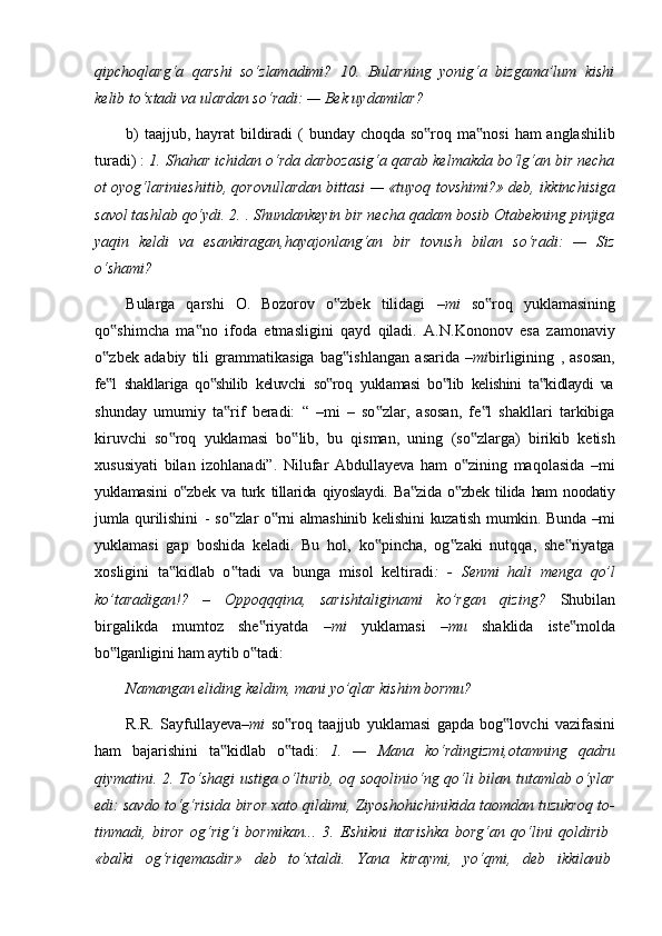 qipchoqlarg‘a   qarshi   so‘zlamadimi?   10.   Bularning   yonig‘a   bizgama’lum   kishi
kelib to‘xtadi va ulardan so‘radi: — Bek uydamilar?
b)   taajjub,   hayrat   bildiradi   (   bunday   choqda   so roq‟   ma nosi	‟   ham   anglashilib
turadi) :  1. Shahar ichidan o‘rda darbozasig‘a qarab kelmakda bo‘lg‘an bir necha
ot oyog‘larinieshitib, qorovullardan bittasi — «tuyoq tovshimi?» deb, ikkinchisiga
savol tashlab qo‘ydi. 2. . Shundankeyin bir necha qadam bosib Otabekning pinjiga
yaqin   keldi   va   esankiragan,hayajonlang‘an   bir   tovush   bilan   so‘radi:   —   Siz
o‘shami?
Bularga   qarshi   O.   Bozorov   o zbek   tilidagi  	
‟ –mi   so roq   yuklamasining	‟
qo shimcha   ma no   ifoda   etmasligini   qayd   qiladi.   A.N.Kononov   esa   zamonaviy	
‟ ‟
o zbek
‟   adabiy   tili   grammatikasiga   bag ishlangan	‟   asarida   –mi birligining   ,   asosan,
fe l	
‟   shakllariga   qo shilib	‟   keluvchi   so roq	‟   yuklamasi   bo lib	‟   kelishini   ta kidlaydi	‟   va
shunday   umumiy   ta rif   beradi:   “   –mi   –   so zlar,   asosan,   fe l   shakllari   tarkibiga	
‟ ‟ ‟
kiruvchi   so roq   yuklamasi   bo lib,   bu   qisman,   uning   (so zlarga)   birikib   ketish	
‟ ‟ ‟
xususiyati   bilan   izohlanadi”.   Nilufar   Abdullayeva   ham   o zining   maqolasida   –mi	
‟
yuklamasini   o zbek	
‟   va   turk   tillarida   qiyoslaydi.   Ba zida	‟   o zbek	‟   tilida   ham   noodatiy
jumla   qurilishini   -   so zlar	
‟   o rni	‟   almashinib   kelishini   kuzatish   mumkin.   Bunda   –mi
yuklamasi   gap   boshida   keladi.   Bu   hol,   ko pincha,   og zaki   nutqqa,   she riyatga	
‟ ‟ ‟
xosligini   ta kidlab   o tadi   va   bunga   misol   keltiradi	
‟ ‟ :   -   Senmi   hali   menga   qo’l
ko’taradigan!?   –   Oppoqqqina,   sarishtaliginami   ko’rgan   qizing?   Shubilan
birgalikda   mumtoz   she riyatda  	
‟ –mi   yuklamasi   –mu   shaklida   iste molda	‟
bo lganligini	
‟   ham   aytib   o tadi:	‟
Namangan   eliding   keldim,   mani   yo’qlar   kishim   bormu?
R.R.   Sayfullayeva –mi   so roq	
‟   taajjub   yuklamasi   gapda   bog lovchi	‟   vazifasini
ham   bajarishini   ta kidlab   o tadi:  	
‟ ‟ 1.   —   Mana   ko‘rdingizmi,otamning   qadru
qiymatini. 2. To‘shagi ustiga o‘lturib, oq soqolinio‘ng qo‘li bilan tutamlab o‘ylar
edi: savdo to‘g‘risida biror xato qildimi, Ziyoshohichinikida taomdan tuzukroq to-
tinmadi,   biror   og‘rig‘i   bormikan...   3.   Eshikni   itarishka   borg‘an   qo‘lini   qoldirib
«balki     og‘riqemasdir»     deb     to‘xtaldi.     Yana     kiraymi,     yo‘qmi,     deb     ikkilanib