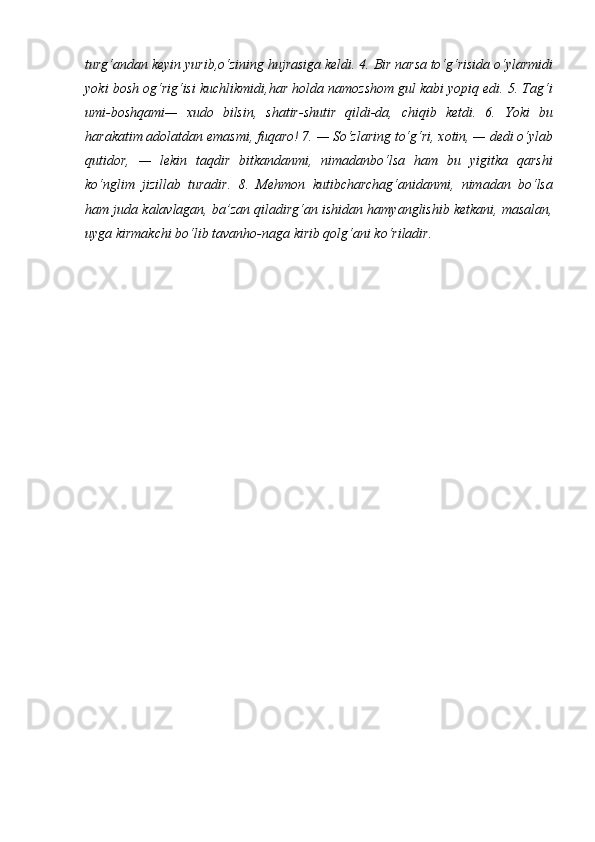 turg‘andan   keyin   yurib,o‘zining   hujrasiga   keldi.   4.   Bir   narsa   to‘g‘risida   o‘ylarmidi
yoki bosh og‘rig‘isi kuchlikmidi,har holda namozshom gul kabi yopiq edi. 5. Tag‘i
umi-boshqami—   xudo   bilsin,   shatir-shutir   qildi-da,   chiqib   ketdi.   6.   Yoki   bu
harakatim   adolatdan   emasmi,   fuqaro! 7. —   So‘zlaring to‘g‘ri,   xotin, —   dedi   o‘ylab
qutidor,   —   lekin   taqdir   bitkandanmi,   nimadanbo‘lsa   ham   bu   yigitka   qarshi
ko‘nglim   jizillab   turadir.   8.   Mehmon   kutibcharchag‘anidanmi,   nimadan   bo‘lsa
ham juda kalavlagan, ba’zan qiladirg‘an ishidan hamyanglishib ketkani, masalan,
uyga kirmakchi bo‘lib tavanho-naga kirib qolg‘ani ko‘riladir. 