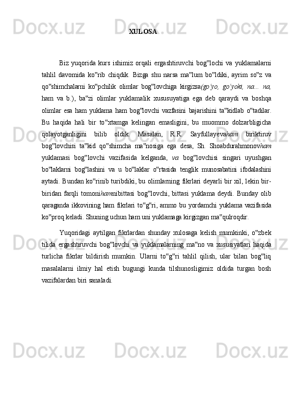 XULOSA
Biz   yuqorida   kurs   ishimiz   orqali   ergashtiruvchi   bog lochi   va   yuklamalarni‟
tahlil   davomida   ko rib	
‟   chiqdik.   Bizga   shu   narsa   ma lum	‟   bo ldiki,	‟   ayrim   so z	‟   va
qo shimchalarni   ko pchilik   olimlar   bog lovchiga   kirgizsa	
‟ ‟ ‟ (go’yo,   go’yoki,   na…   na,
ham   va   b.),   ba zi   olimlar   yuklamalik   xususuyatiga   ega   deb   qaraydi   va   boshqa	
‟
olimlar   esa   ham   yuklama   ham   bog lovchi	
‟   vazfasini   bajarishini   ta kidlab	‟   o tadilar.	‟
Bu   haqida   hali   bir   to xtamga   kelingan   emasligini,   bu   muommo   dolzarbligicha	
‟
qolayotganligini   bilib   oldik.   Masalan,   R.R.   Sayfullayeva ham   biriktiruv
bog lovchisi	
‟   ta kid	‟   qo shimcha	‟   ma nosiga	‟   ega   desa,   Sh.   Shoabdurahmonov ham
yuklamasi   bog lovchi   vazifasida   kelganda,  	
‟ va   bog lovchisi   singari   uyushgan	‟
bo laklarni   bog lashini   va   u   bo laklar   o rtasida   tenglik   munosabatini   ifodalashini	
‟ ‟ ‟ ‟
aytadi. Bundan ko rinib turibdiki, bu olimlarning fikrlari deyarli bir xil, lekin bir-	
‟
biridan   farqli   tomoni ham nibittasi   bog lovchi,   bittasi   yuklama   deydi.   Bunday   olib	
‟
qaraganda   ikkovining   ham   fikrlari   to g ri,
‟ ‟   ammo   bu   yordamchi   yuklama   vazifasida
ko proq	
‟   keladi.   Shuning   uchun   ham   uni   yuklamaga   kirgizgan   ma qulroqdir.	‟
Yuqoridagi   aytilgan   fikrlardan   shunday   xulosaga   kelish   mumkinki,   o zbek	
‟
tilida   ergashtiruvchi   bog lovchi	
‟   va   yuklamalarning   ma no	‟   va   xususiyatlari   haqida
turlicha   fikrlar   bildirish   mumkin.   Ularni   to g ri   tahlil   qilish,   ular   bilan   bog liq	
‟ ‟ ‟
masalalarni   ilmiy   hal   etish   bugungi   kunda   tilshunosligimiz   oldida   turgan   bosh
vazifalardan biri sanaladi. 