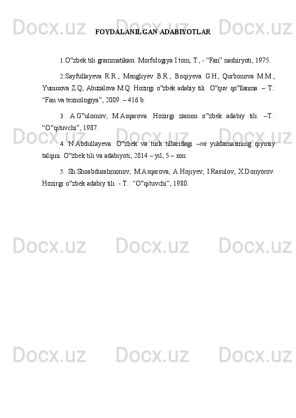 FOYDALANILGAN   ADABIYOTLAR
1. O zbek‟   tili   grammatikasi.   Morfologiya   I   tom,   T.,   -   “Fan”   nashiryoti,   1975.
2. Sayfullayeva   R.R.,   Mengliyev   B.R.,   Boqiyeva   G.H,   Qurbonova   M.M.,
Yunusova   Z.Q,  Abuzalova   M.Q.   Hozirgi   o zbek   adabiy   tili.	
‟   O quv   qo llanma.  –   T.:	‟ ‟
“Fan va texnologiya”, 2009. – 416 b.
3. A.G ulomov,   M.Asqarova.   Hozirgi   zamon   o zbek   adabiy   tili.   –T.:	
‟ ‟
“O qituvchi”,	
‟   1987.
4. N.Abdullayeva.   O zbek   va   turk   tillaridagi  	
‟ –mi   yuklamasining   qiyosiy
talqini.   O zbek	
‟   tili   va   adabiyoti,   2014 –   yil,   5   –   son.
5. Sh.Shoabdurahmonov,   M.Asqarova,   A.Hojiyev,   I.Rasulov,   X.Donyorov.
Hozirgi   o zbek
‟   adabiy   tili.   -   T.:   “O qituvchi”,	‟   1980.