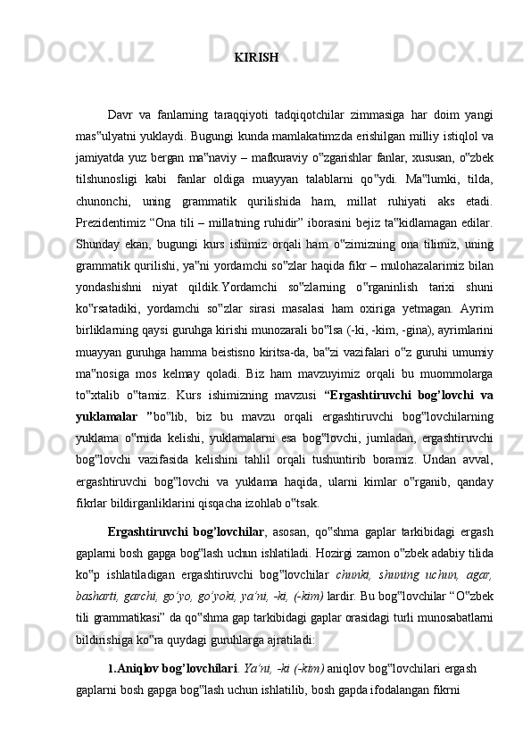 KIRISH
Davr   va   fanlarning   taraqqiyoti   tadqiqotchilar   zimmasiga   har   doim   yangi
mas ulyatni‟   yuklaydi.   Bugungi   kunda   mamlakatimzda   erishilgan   milliy   istiqlol   va
jamiyatda   yuz   bergan   ma naviy	
‟   –   mafkuraviy   o zgarishlar	‟   fanlar,   xususan,   o zbek	‟
tilshunosligi   kabi   fanlar   oldiga   muayyan   talablarni   qo ydi.   Ma lumki,   tilda,	
‟ ‟
chunonchi,   uning   grammatik   qurilishida   ham,   millat   ruhiyati   aks   etadi.
Prezidentimiz “Ona tili – millatning ruhidir” iborasini bejiz ta kidlamagan edilar.	
‟
Shunday   ekan,   bugungi   kurs   ishimiz   orqali   ham   o zimizning   ona   tilimiz,   uning	
‟
grammatik   qurilishi,   ya ni	
‟   yordamchi   so zlar	‟   haqida   fikr   –   mulohazalarimiz   bilan
yondashishni   niyat   qildik.Yordamchi   so zlarning   o rganinlish   tarixi   shuni	
‟ ‟
ko rsatadiki,   yordamchi   so zlar   sirasi   masalasi   ham   oxiriga   yetmagan.   Ayrim	
‟ ‟
birliklarning   qaysi   guruhga   kirishi   munozarali   bo lsa	
‟   (-ki,   -kim,   -gina),   ayrimlarini
muayyan   guruhga   hamma   beistisno   kiritsa-da,   ba zi
‟   vazifalari   o z	‟   guruhi   umumiy
ma nosiga   mos   kelmay   qoladi.   Biz   ham   mavzuyimiz   orqali   bu   muommolarga	
‟
to xtalib   o tamiz.   Kurs   ishimizning   mavzusi  
‟ ‟ “Ergashtiruvchi   bog’lovchi   va
yuklamalar   ” bo lib,   biz   bu   mavzu   orqali   ergashtiruvchi   bog lovchilarning	
‟ ‟
yuklama   o rnida   kelishi,   yuklamalarni   esa   bog lovchi,   jumladan,   ergashtiruvchi	
‟ ‟
bog lovchi   vazifasida   kelishini   tahlil   orqali   tushuntirib   boramiz.   Undan   avval,	
‟
ergashtiruvchi   bog lovchi   va   yuklama   haqida,   ularni   kimlar   o rganib,   qanday	
‟ ‟
fikrlar   bildirganliklarini   qisqacha   izohlab   o tsak.	
‟
Ergashtiruvchi   bog’lovchilar ,   asosan,   qo shma   gaplar   tarkibidagi   ergash	
‟
gaplarni   bosh   gapga   bog lash	
‟   uchun   ishlatiladi.   Hozirgi   zamon   o zbek	‟   adabiy   tilida
ko p   ishlatiladigan   ergashtiruvchi   bog lovchilar  	
‟ ‟ chunki,   shuning   uchun,   agar,
basharti,   garchi,   go’yo,   go’yoki,   ya’ni,   -ki,   (-kim)   lardir.   Bu   bog lovchilar	
‟   “O zbek	‟
tili   grammatikasi”   da   qo shma	
‟   gap   tarkibidagi   gaplar   orasidagi   turli   munosabatlarni
bildirishiga   ko ra	
‟   quydagi   guruhlarga   ajratiladi:
1. Aniqlov   bog’lovchilari .   Ya’ni,   -ki   (-kim)   aniqlov   bog lovchilari	
‟   ergash
gaplarni   bosh   gapga   bog lash	
‟   uchun   ishlatilib,   bosh   gapda   ifodalangan   fikrni 