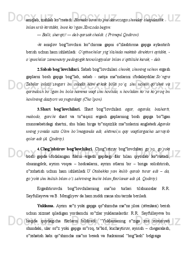 aniqlab,   izohlab   ko rsatadi:‟   Hamida   bonu   to‘pni   darvozaga   shunday   chapdastlik 
bilan urib kiritdiki, buni ko‘rgan Xonzoda begim:
—   Balli,   sherqiz!   —   deb   qarsak   chaldi.   (   Primqul   Qodirov).
-ki   aniqlov   bog lovchisi   ko chirma   gapni   o zlashtirma   gapga   aylantirib	
‟ ‟ ‟
berish uchun ham ishlatiladi:   O’qituvchilar yig’ilishida maktab direktori aytdiki, -
o’quvchilar zamonaviy pedogogik texnologiyalar bilan o’qitilishi kerak, - deb.
2. Sabab   bog’lovchilari.   Sabab   bog lovchilari	
‟   chunki,   shuning   uchun   ergash
gaplarni   bosh   gapga   bog lab,   sabab   -   natija   ma nolarini   ifodalaydilar:	
‟ ‟ So’ngra
Zebilar   oilasi   singari   bu   oilada   ham   erkak   bola   yo’q,   shu   uchun   qo’shni   va
qarindosh bo’lgan bu bola hamma vaqt shu hovlida, u hovlidan ko’ra ko’proq bu
hovlining dastyori va yugurdagi (Cho’lpon).
3. Shart   bog’lovchilari.   Shart   bog lovchilari  	
‟ agar,   agarda,   basharti,
mabodo,   garchi   shart   va   to siqsiz   ergash   gaplarning   bosh   gapga   bo lgan	
‟ ‟
munosabatidagi   shartni,   shu   bilan   birga   to siqsizlik   ma nolarini   anglatadi:	
‟ ‟ Agarda
uning   yonida   usta   Olim   bo’lmaganda   edi,   ehtimol,u   qay   vaqtlargacha   serrayib
qolar edi (A. Qodiriy).
4. Chog’ishtiruv   bog’lovchilari.   Chog istiruv   bog lovchilari  	
‟ ‟ go’yo,   go’yoki
bosh   gapda   ifodalangan   fikrni   ergash   gapdagi   fikr   bilan   qiyoslab   ko rsatadi,	
‟
shuningdek,   ayrim   voqea   –   hodisalarni,   ayrim   otlarni   bir   –   biriga   solishtirish,
o xshatish   uchun   ham   ishlatiladi:	
‟ U   Otabekka   yan   kulib   qarab   turar   edi   –   da,
go’yoki shu kulish bilan o’z sehrining kuchi bilan faxrlanar edi (A. Qodiriy).
Ergashtiruvchi   bog lovchilarning   ma no   turlari   tilshunoslar   R.R.	
‟ ‟
Sayfullayeva va B. Mengliyev da ham xuddi mana shu tarzda beriladi.
Yuklama.   Ayrim   so z   yoki   gapga
‟   qo shimcha   ma no   jilosi   (ottenkasi)   berish	‟ ‟
uchun   xizmat   qiladigan   yordamchi   so zlar   yuklamalardir.   R.R.	
‟   Sayfullayeva   bu
haqida   quydagicha   fikrlarni   bildiradi:   “Yuklamaning   o ziga   xos   xususiyati	
‟
shundaki,   ular   so z	
‟   yoki   gapga   so roq,	‟   ta kid,	‟   kuchaytiruv,   ayirish   –   chegaralash,
o xshatish	
‟   kabi   qo shimcha	‟   ma no	‟   beradi   va   funksional   “bog lash”	‟   belgisiga 