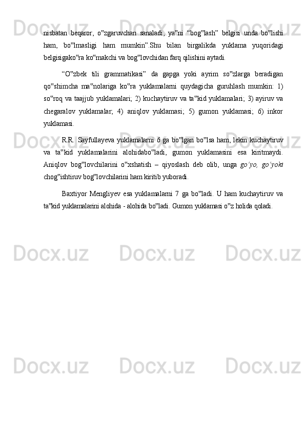 nisbatan   beqaror,   o zgaruvchan‟   sanaladi,   ya ni	‟   “bog lash”	‟   belgisi   unda   bo lishi	‟
ham,   bo lmasligi   ham   mumkin”.Shu   bilan   birgalikda   yuklama   yuqoridagi	
‟
belgisigako ra
‟   ko makchi	‟   va   bog lovchidan	‟   farq   qilishini   aytadi.
“O zbek   tili   grammatikasi”   da   gapga   yoki   ayrim   so zlarga   beradigan	
‟ ‟
qo shimcha	
‟   ma nolariga	‟   ko ra	‟   yuklamalarni   quydagicha   guruhlash   mumkin:   1)
so roq	
‟   va   taajjub   yuklamalari;   2)   kuchaytiruv   va   ta kid	‟   yuklamalari;   3)   ayiruv   va
chegaralov   yuklamalar;   4)   aniqlov   yuklamasi;   5)   gumon   yuklamasi;   6)   inkor
yuklamasi.
R.R.   Sayfullayeva   yuklamalarni   6   ga   bo lgan	
‟   bo lsa	‟   ham,   lekin   kuchaytiruv
va   ta kid   yuklamalarini   alohidabo ladi,   gumon   yuklamasini   esa   kiritmaydi.	
‟ ‟
Aniqlov   bog lovchilarini   o xshatish   –   qiyoslash   deb   olib,   unga  	
‟ ‟ go’yo,   go’yoki
chog ishtiruv bog lovchilarini ham kiritib yuboradi.	
‟ ‟
Baxtiyor   Mengliyev   esa   yuklamalarni   7   ga   bo ladi.   U   ham   kuchaytiruv   va	
‟
ta kid	
‟   yuklamalarini   alohida   -   alohida   bo ladi.	‟   Gumon   yuklamasi   o z	‟   holida   qoladi. 