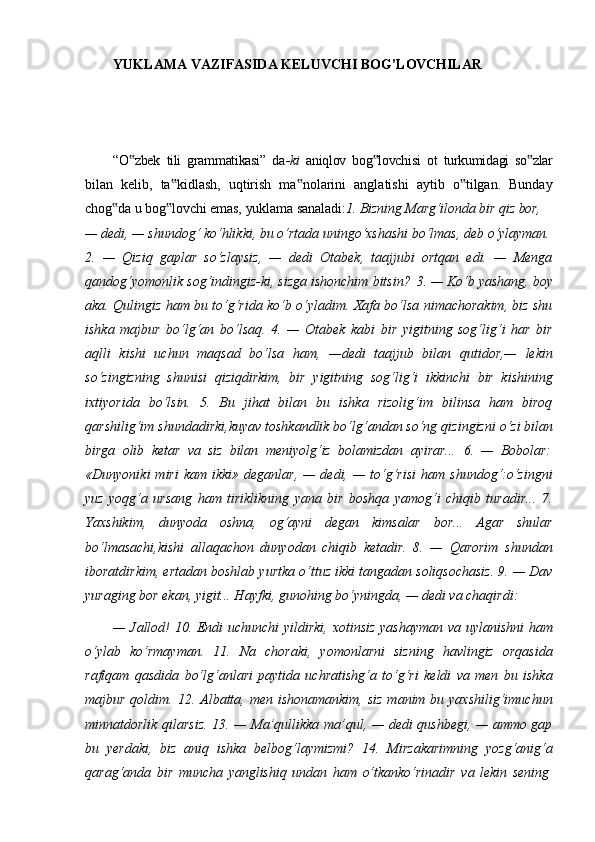 YUKLAMA   VAZIFASIDA   KELUVCHI   BOG’LOVCHILAR
“O zbek   tili   grammatikasi”   da‟ -ki   aniqlov   bog lovchisi   ot   turkumidagi   so zlar	‟ ‟
bilan   kelib,   ta kidlash,   uqtirish   ma nolarini   anglatishi   aytib   o tilgan.   Bunday	
‟ ‟ ‟
chog da	
‟   u   bog lovchi	‟   emas,   yuklama   sanaladi: 1.   Bizning   Marg‘ilonda   bir   qiz   bor,
—   dedi,   —   shundog‘   ko‘hlikki,   bu   o‘rtada   uningo‘xshashi bo‘lmas,   deb  o‘ylayman.
2.   —   Qiziq   gaplar   so‘zlaysiz,   —   dedi   Otabek,   taajjubi   ortqan   edi.   —   Menga
qandog‘yomonlik   sog‘indingiz-ki,   sizga ishonchim   bitsin?   3.   —   Ko‘b yashang,   boy
aka. Qulingiz ham bu to‘g‘rida ko‘b o‘yladim. Xafa bo‘lsa nimachorakim, biz shu
ishka   majbur   bo‘lg‘an   bo‘lsaq.   4.   —   Otabek   kabi   bir   yigitning   sog‘lig‘i   har   bir
aqlli   kishi   uchun   maqsad   bo‘lsa   ham,   —dedi   taajjub   bilan   qutidor,—   lekin
so‘zingizning   shunisi   qiziqdirkim,   bir   yigitning   sog‘lig‘i   ikkinchi   bir   kishining
ixtiyorida   bo‘lsin.   5.   Bu   jihat   bilan   bu   ishka   rizolig‘im   bilinsa   ham   biroq
qarshilig‘im   shundadirki,kuyav toshkandlik bo‘lg‘andan so‘ng   qizingizni o‘zi bilan
birga   olib   ketar   va   siz   bilan   meniyolg‘iz   bolamizdan   ayirar...   6.   —   Bobolar:
«Dunyoniki   miri  kam  ikki»  deganlar,  —  dedi,  —  to‘g‘risi   ham  shundog‘:o‘zingni
yuz   yoqg‘a   ursang   ham   tiriklikning   yana   bir   boshqa   yamog‘i   chiqib   turadir...   7.
Yaxshikim,   dunyoda   oshna,   og‘ayni   degan   kimsalar   bor...   Agar   shular
bo‘lmasachi,kishi   allaqachon   dunyodan   chiqib   ketadir.   8.   —   Qarorim   shundan
iboratdirkim, ertadan boshlab yurtka o‘ttuz ikki tangadan soliqsochasiz. 9. — Dav
yuraging bor ekan, yigit... Hayfki, gunohing bo‘yningda, — dedi va chaqirdi:
— Jallod! 10. Endi uchunchi  yildirki, xotinsiz yashayman va uylanishni ham
o‘ylab   ko‘rmayman.   11.   Na   choraki,   yomonlarni   sizning   havlingiz   orqasida
rafiqam   qasdida   bo‘lg‘anlari   paytida   uchratishg‘a   to‘g‘ri   keldi   va   men   bu   ishka
majbur qoldim. 12. Albatta, men  ishonamankim, siz  manim bu yaxshilig‘imuchun
minnatdorlik qilarsiz. 13. — Ma’qullikka ma’qul, — dedi qushbegi, — ammo gap
bu   yerdaki,   biz   aniq   ishka   belbog‘laymizmi?   14.   Mirzakarimning   yozg‘anig‘a
qarag‘anda   bir   muncha   yanglishiq   undan   ham   o‘tkanko‘rinadir   va   lekin   sening
