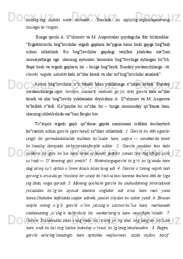 bolalig‘ing   oldida   uniki   holvadir...   Yaxshiki,   bu   aqlsizlig‘ingboshqalarning
boshiga ko‘ringan...
Bunga  qarshi   A. G ulomov  va M.  Asqarovalar  quydagicha  fikr   bildiradilar:‟
“Ergashtiruvchi   bog lovchilar	
‟   ergash   gaplarni   ko pgina	‟   turini   bosh   gapga   bog lash	‟
uchun   ishlatiladi.   Bu   bog lovchilar   gapdagi   vazifasi   jihatidan   ma lum	
‟ ‟
xususiyatlarga   ega:   ularning   ayrimlari   tamomila   bog lovchiga   aylangan   bo lib,	
‟ ‟
faqat bosh va ergash gaplarni bir – biriga bog laydi. Bunday yordamchilarga  	
‟ –ki,
chunki,   negaki,   sababki   kabi   so zlar	
‟   kiradi   va   ular   sof   bog lovchilar	‟   sanaladi”.
Ayrim   bog lovchilar   o z   tabiati   bilan   yuklamaga   o xshab   ketadi.   Bunday	
‟ ‟ ‟
yordamchilarga   agar, bordiyu,  basharti,  mabodo, go’yo,  toki,  garchi   kabi  so zlar	
‟
kiradi   va   ular   bog lovchi   yuklamalar   deyilishini   A.   G ulomov   va   M.   Asqarova	
‟ ‟
ta kidlab	
‟   o tadi.	‟   Ko pincha	‟   bu   so zlar	‟   bir   –   biriga   sinonimday   qo llansa	‟   ham,
ularning   ishlatilishida   ma lum	
‟   farqlar   bor.
To siqsiz   ergash   gapli   qo shma   gapda   mazmunan   zidlikni   kuchaytirib	
‟ ‟
ko rsatish	
‟   uchun   garchi   (garchand)   so zlari	‟   ishlatiladi:   1.   Garchi   bu   ikki   egachi-
singil   bir   qorindantalashib   tushkan   bo‘lsalar   ham,   sajiya   —   xarakterda   tanib
bo‘lmasliq   darajada   birbirlaridanfarqlik   edilar.   2.   Garchi   muddao   kun   kabi
oshkora   bo‘lgan   bo‘lsa   ham   nima   uchundir   qutidor   yanao‘zini   tag‘ofilga   solib
so‘radi:—   U   kimning   qizi   emish?   3.   Hokimlargagarchi   to‘g‘ri   bo‘lg‘anda   ham
dag‘alroq   so‘z   aytish   o‘limni   tilash   bilan  teng   edi.   4.  Garchi   o‘zining   najoti   hali
qorong‘u ersa-da,qo‘rboshini bir sinab ko‘rish uchun hamma kuchini ikki ko‘ziga
yig‘dida,   unga   qaradi.   5.   Muning   qochishi   garchi   bu   shahodatning   biraradovat
yuzasidan   bo‘lg‘an   siyosat   ekanini   onglatar   edi   ersa   ham   men   yana
hanuzOtabekni  kafolatda saqlar edimki, janobi oliydan bu xabar yetdi. 6. Binoan
alayhi   uning   o‘g‘li   garchi   o‘lim   jazosig‘a   sazovorbo‘lsa   ham,   marhamati
shahananing   jo‘shg‘a   keltirilishi   biz   navkarlarig’a   ham   muvofiqko‘riladir.   7.
Garchi   Toshkandda   ekan   chog‘imda   bu   rizoliq   yo‘lig‘abel   bog‘lang‘an   bo‘lsam
ham,   endi   bu   bel   bog‘lashni   butunlay   o‘rinsiz   bo‘lg‘anig‘atushundim     8.   Begim,
garchi     achchig‘lansangiz     ham     aytishka     majburman:     sizda     vijdon,     insof, 