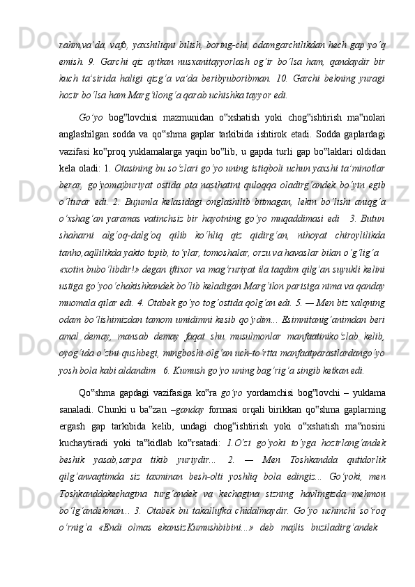 rahm,va’da, vafo, yaxshiliqni  bilish, boring-chi, odamgarchilikdan hech gap yo‘q
emish.   9.   Garchi   qiz   aytkan   nusxanitayyorlash   og‘ir   bo‘lsa   ham,   qandaydir   bir
kuch   ta’sirida   haligi   qizg‘a   va’da   beribyuboribman.   10.   Garchi   bekning   yuragi
hozir bo‘lsa ham Marg‘ilong‘a qarab uchishka tayyor edi.
Go’yo   bog lovchisi‟   mazmunidan   o xshatish	‟   yoki   chog ishtirish	‟   ma nolari	‟
anglashilgan   sodda   va   qo shma   gaplar   tarkibida   ishtirok   etadi.   Sodda   gaplardagi	
‟
vazifasi   ko proq	
‟   yuklamalarga   yaqin   bo lib,	‟   u   gapda   turli   gap   bo laklari	‟   oldidan
kela oladi: 1.  Otasining bu so‘zlari go‘yo uning istiqboli uchun yaxshi ta’minotlar
berar,   go‘yomajburiyat   ostida   ota   nasihatini   quloqqa   oladirg‘andek   bo‘yin   egib
o‘lturar   edi.   2.   Bujumla   kelasidagi   onglashilib   bitmagan,   lekin   bo‘lishi   aniqg‘a
o‘xshag‘an   yaramas   vatinchsiz   bir   hayotning   go‘yo   muqaddimasi   edi     3.   Butun
shaharni   alg‘oq-dalg‘oq   qilib   ko‘hliq   qiz   qidirg‘an,   nihoyat   chiroylilikda
tanho,aqllilikda yakto topib, to‘ylar, tomoshalar, orzu va havaslar bilan o‘g‘lig‘a
«xotin bubo‘libdir!» degan iftixor va mag‘ruriyat ila taqdim qilg‘an suyukli kelini
ustiga go‘yoo‘chakishkandek bo‘lib keladigan Marg‘ilon parisiga nima va qanday
muomala qilar edi. 4. Otabek go‘yo tog‘ostida qolg‘an edi. 5. — Men biz xalqning
odam bo‘lishimizdan tamom umidimni kesib qo‘ydim... Esimnitanig‘animdan beri
amal   demay,   mansab   demay   faqat   shu   musulmonlar   manfaatiniko‘zlab   kelib,
oyog‘ida o‘zini qushbegi, mingboshi olg‘an uch-to‘rtta manfaatparastlardango‘yo
yosh bola kabi aldandim     6. Kumush go‘yo uning bag‘rig‘a singib ketkan edi.
Qo shma	
‟   gapdagi   vazifasiga   ko ra	‟   go’yo   yordamchisi   bog lovchi	‟   –   yuklama
sanaladi.   Chunki   u   ba zan  	
‟ –ganday   formasi   orqali   birikkan   qo shma   gaplarning	‟
ergash   gap   tarkibida   kelib,   undagi   chog ishtirish   yoki   o xshatish   ma nosini	
‟ ‟ ‟
kuchaytiradi   yoki   ta kidlab   ko rsatadi:  	
‟ ‟ 1.O‘zi   go‘yoki   to‘yga   hozirlang‘andek
beshik   yasab,sarpa   tikib   yuriydir...   2.   —   Men   Toshkandda   qutidorlik
qilg‘anvaqtimda   siz   taxminan   besh-olti   yoshliq   bola   edingiz...   Go‘yoki,   men
Toshkanddakechagina   turg‘andek   va   kechagina   sizning   havlingizda   mehmon
bo‘lg‘andekman...   3.   Otabek   bu   takallufka   chidalmaydir.   Go‘yo   uchinchi   so‘roq
o‘rnig‘a	
  «Endi	  olmas	  ekansizKumushbibini...»	  deb	  majlis	  buziladirg‘andek 