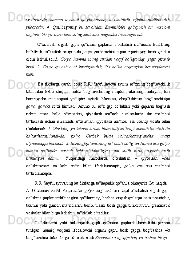seziladir-da,   hamma   tovshini   qo‘yib,barchag‘a   eshitdirib   «Qabul   qildik!»   deb
yuboradir.   4.   Qushbegining   bu   savolidan   Kumushbibi   qo‘rqunch   bir   ma’noni
ongladi. Go‘yo «isho‘tkan so‘ng kelibsan» degandek tushungan edi.
O xshatish‟   ergash   gapli   qo shma	‟   gaplarda   o xshatish	‟   ma nosini	‟   kuchliroq,
bo rttirib	
‟   ko rsatish	‟   maqsadida   go’yo   yordamchisi   olgan   ergash   gap   bosh   gapdan
oldin   keltiriladi: 1.   Go’yo   hamma   uning   siridan   voqif   bo’lganday,   yigit   qizarib
ketdi.   2.   Go’yo   quyosh   oyni   kuzatganidek,   O’t   bo’lib   orqangdan   kezmoqdaman
men.
Bu   fikrlarga   qarshi   borib   R.R.   Sayfullayeva   ayrim   so zning	
‟   bog lovchilik	‟
tabiatidan   kelib   chiqqan   holda   bog lovchining   miqdori,   ularning   mohiyati,   turi	
‟
hanuzgacha   aniqlangani   yo ligini	
‟   aytadi.   Masalan,   chog ishtiruv	‟   bog lovchisiga	‟
go’yo,   go’yoki   so zi	
‟   kiritiladi.   Ammo   bu   so z	‟   gap   bo laklari	‟   yoki   gaplarni   bog lash	‟
uchun   emas,   balki   o xshatish,   qiyoslash   ma noli   qurilmalarda   shu   ma noni	
‟ ‟ ‟
ta kidlash	
‟   uchun   ishlatiladi,   o xshatish,	‟   qiyoslash   ma nosi	‟   esa   boshqa   vosita   bilan
ifodalanadi:   1. Otasining yo‘lakdan kirishi bilan latif ko‘kragi kuchlik tin olish ila
ko‘tarilibtashlandi-da,   go‘yo   Otabek   bilan   uchrashaturg‘andek   yuragi
o‘ynamoqqa boshladi. 2. Bizningfoji’amizning asl omili bo‘lg‘an Homid esa go‘yo
manim   qo‘limda   mushuk   kabi   o‘yinbo‘lg‘an,   uni   kulib   turib,   o‘ynab   turib
tilimlagan   edim…   Yuqoridagi   misollarda   o xshatish   –   qiyoslash  	
‟ –dek
qo shimchasi   va   kabi   so zi   bilan   ifodalanayapti,  	
‟ ‟ go’yo   esa   shu   ma noni	‟
ta kidlamoqda.	
‟
R.R.   Sayfullayevaning   bu   fikrlariga   to laqonlik	
‟   qo shila	‟   olmaymiz.   Bu   haqida
A.   G ulomov   va   M.   Asqarovalar	
‟   go’yo   bog lovchisini   faqat   o xshatish   ergash   gapli	‟ ‟
qo shma	
‟   gaplar   tarkibidagina   qo llanmay,	‟   boshqa   ergashgaplarga   ham   noaniqlik,
taxmin yoki gumon ma nolarini berib, ularni bosh gapga biriktiruvchi grammatik	
‟
vositalar   bilan   birga   kelishini   ta kidlab	
‟   o tadilar.	‟
To ldiruvchi   yoki   hol   ergash   gapli   qo shma   gaplarda   bajarilishi   gumon	
‟ ‟
tutilgan,   noaniq   voqeani   ifodalovchi   ergash   gapni   bosh   gapga   bog lashda  	
‟ –ki
bog lovchisi	
‟   bilan   birga   ishtirok   etadi: Shundan   so‘ng   qipchoq   va   o‘zbek   birga