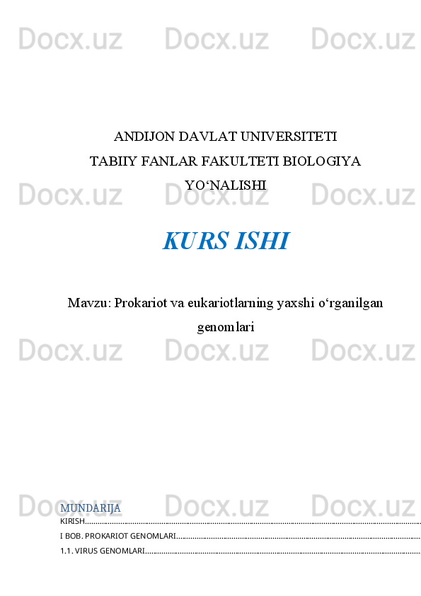 ANDIJON DAVLAT UNIVERSITETI 
TABIIY FANLAR FAKULTETI BIOLOGIYA
YO‘NALISHI 
KURS ISHI  
Mavzu:  Prokariot va eukariotlarning yaxshi o‘rganilgan
genomlari
MUNDARIJA
KIRISH ..............................................................................................................................................................................
I BOB. PROKARIOT GENOMLARI ..................................................................................................................................
1.1. VIRUS GENOMLARI ................................................................................................................................................. 