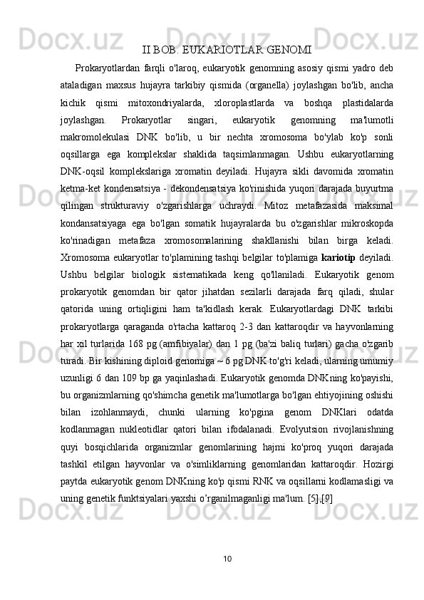 II BOB. EUKARIOTLAR GENOMI
            Prokaryotlardan   farqli   o'laroq,   eukaryotik   genomning   asosiy   qismi   yadro   deb
ataladigan   maxsus   hujayra   tarkibiy   qismida   (organella)   joylashgan   bo'lib,   ancha
kichik   qismi   mitoxondriyalarda,   xloroplastlarda   va   boshqa   plastidalarda
joylashgan.   Prokaryotlar   singari,   eukaryotik   genomning   ma'lumotli
makromolekulasi   DNK   bo'lib,   u   bir   nechta   xromosoma   bo'ylab   ko'p   sonli
oqsillarga   ega   komplekslar   shaklida   taqsimlanmagan.   Ushbu   eukaryotlarning
DNK-oqsil   komplekslariga   xromatin   deyiladi.   Hujayra   sikli   davomida   xromatin
ketma-ket kondensatsiya - dekondensatsiya ko'rinishida yuqori darajada buyurtma
qilingan   strukturaviy   o'zgarishlarga   uchraydi.   Mitoz   metafazasida   maksimal
kondansatsiyaga   ega   bo'lgan   somatik   hujayralarda   bu   o'zgarishlar   mikroskopda
ko'rinadigan   metafaza   xromosomalarining   shakllanishi   bilan   birga   keladi.
Xromosoma eukaryotlar to'plamining tashqi  belgilar to'plamiga   kariotip   deyiladi.
Ushbu   belgilar   biologik   sistematikada   keng   qo'llaniladi.   Eukaryotik   genom
prokaryotik   genomdan   bir   qator   jihatdan   sezilarli   darajada   farq   qiladi,   shular
qatorida   uning   ortiqligini   ham   ta'kidlash   kerak.   Eukaryotlardagi   DNK   tarkibi
prokaryotlarga   qaraganda   o'rtacha   kattaroq   2-3   dan   kattaroqdir   va   hayvonlarning
har xil turlarida 168 pg (amfibiyalar) dan 1 pg (ba'zi  baliq turlari) gacha o'zgarib
turadi. Bir kishining diploid genomiga ~ 6 pg DNK to'g'ri keladi, ularning umumiy
uzunligi 6 dan 109 bp ga yaqinlashadi. Eukaryotik genomda DNKning ko'payishi,
bu organizmlarning qo'shimcha genetik ma'lumotlarga bo'lgan ehtiyojining oshishi
bilan   izohlanmaydi,   chunki   ularning   ko'pgina   genom   DNKlari   odatda
kodlanmagan   nukleotidlar   qatori   bilan   ifodalanadi.   Evolyutsion   rivojlanishning
quyi   bosqichlarida   organizmlar   genomlarining   hajmi   ko'proq   yuqori   darajada
tashkil   etilgan   hayvonlar   va   o'simliklarning   genomlaridan   kattaroqdir.   Hozirgi
paytda eukaryotik genom DNKning ko'p qismi RNK va oqsillarni kodlamasligi va
uning genetik funktsiyalari yaxshi o’rganilmaganligi ma'lum. [5],[9]
10 