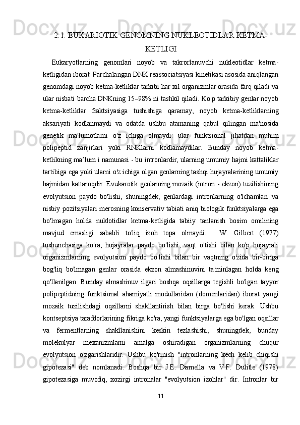 2.1. EUKARIOTIK GENOMNING NUKLEOTIDLAR KETMA-
KETLIGI
          Eukaryotlarning   genomlari   noyob   va   takrorlanuvchi   nukleotidlar   ketma-
ketligidan iborat. Parchalangan DNK reassociatsiyasi kinetikasi asosida aniqlangan
genomdagi noyob ketma-ketliklar tarkibi har xil organizmlar orasida farq qiladi va
ular nisbati barcha DNKning 15–98% ni tashkil qiladi. Ko'p tarkibiy genlar noyob
ketma-ketliklar   fraktsiyasiga   tushishiga   qaramay,   noyob   ketma-ketliklarning
aksariyati   kodlanmaydi   va   odatda   ushbu   atamaning   qabul   qilingan   ma'nosida
genetik   ma'lumotlarni   o'z   ichiga   olmaydi:   ular   funktsional   jihatdan   muhim
polipeptid   zanjirlari   yoki   RNKlarni   kodlamaydilar.   Bunday   noyob   ketma-
ketlikning ma’lum i namunasi - bu intronlardir, ularning umumiy hajmi kattaliklar
tartibiga ega yoki ularni o'z ichiga olgan genlarning tashqi hujayralarining umumiy
hajmidan kattaroqdir. Evukarotik genlarning mozaik (intron - ekzon) tuzilishining
evolyutsion   paydo   bo'lishi,   shuningdek,   genlardagi   intronlarning   o'lchamlari   va
nisbiy pozitsiyalari merosning konservativ tabiati aniq biologik funktsiyalarga ega
bo'lmagan   holda   nuklotidlar   ketma-ketligida   tabiiy   tanlanish   bosim   omilining
mavjud   emasligi   sababli   to'liq   izoh   topa   olmaydi.   .   W.   Gilbert   (1977)
tushunchasiga   ko'ra,   hujayralar   paydo   bo'lishi,   vaqt   o'tishi   bilan   ko'p   hujayrali
organizmlarning   evolyutsion   paydo   bo'lishi   bilan   bir   vaqtning   o'zida   bir-biriga
bog'liq   bo'lmagan   genlar   orasida   ekzon   almashinuvini   ta'minlagan   holda   keng
qo'llanilgan.   Bunday   almashinuv   ilgari   boshqa   oqsillarga   tegishli   bo'lgan   tayyor
polipeptidning   funktsional   ahamiyatli   modullaridan   (domenlaridan)   iborat   yangi
mozaik   tuzilishdagi   oqsillarni   shakllantirish   bilan   birga   bo'lishi   kerak.   Ushbu
kontseptsiya tarafdorlarining fikriga ko'ra, yangi funktsiyalarga ega bo'lgan oqsillar
va   fermentlarning   shakllanishini   keskin   tezlashishi,   shuningdek,   bunday
molekulyar   mexanizmlarni   amalga   oshiradigan   organizmlarning   chuqur
evolyutsion   o'zgarishlaridir.   Ushbu   ko'rinish   "intronlarning   kech   kelib   chiqishi
gipotezasi"   deb   nomlanadi.   Boshqa   bir   J.E.   Darnella   va   V.F.   Dulitle   (1978)
gipotezasiga   muvofiq,   xozirgi   intronalar   "evolyutsion   izohlar"   dir.   Intronlar   bir
11 