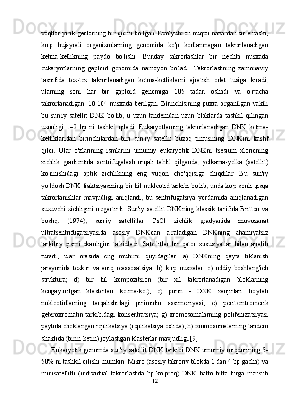 vaqtlar yirik genlarning bir qismi bo'lgan. Evolyutsion nuqtai nazardan sir emaski,
ko'p   hujayrali   organizmlarning   genomida   ko'p   kodlanmagan   takrorlanadigan
ketma-ketlikning   paydo   bo'lishi.   Bunday   takrorlashlar   bir   nechta   nusxada
eukaryotlarning   gaploid   genomida   namoyon   bo'ladi.   Takrorlashning   zamonaviy
tasnifida   tez-tez   takrorlanadigan   ketma-ketliklarni   ajratish   odat   tusiga   kiradi,
ularning   soni   har   bir   gaploid   genomiga   105   tadan   oshadi   va   o'rtacha
takrorlanadigan,   10-104   nusxada   berilgan.   Birinchisining   puxta   o'rganilgan   vakili
bu   sun'iy   satellit   DNK   bo'lib,   u   uzun   tandemdan   uzun   bloklarda   tashkil   qilingan
uzunligi   1–2   bp   ni   tashkil   qiladi.   Eukaryotlarning   takrorlanadigan   DNK   ketma-
ketliklaridan   birinchilardan   biri   sun'iy   satellit   buzoq   timusining   DNKini   kashf
qildi.   Ular   o'zlarining   ismlarini   umumiy   eukaryotik   DNKni   tsesium   xloridning
zichlik   gradientida   sentrifugalash   orqali   tahlil   qilganda,   yelkama-yelka   (satellit)
ko'rinishidagi   optik   zichlikning   eng   yuqori   cho'qqisiga   chiqdilar.   Bu   sun'iy
yo'ldosh DNK fraktsiyasining bir hil nukleotid tarkibi bo'lib, unda ko'p sonli qisqa
takrorlanishlar   mavjudligi   aniqlandi,   bu   sentrifugatsiya   yordamida   aniqlanadigan
suzuvchi  zichligini o'zgartirdi. Sun'iy satellit DNKning klassik  ta'rifida Britten va
boshq.   (1974),   sun'iy   satellitlar   CsCl   zichlik   gradyanida   muvozanat
ultratsentrifugatsiyasida   asosiy   DNKdan   ajraladigan   DNKning   ahamiyatsiz
tarkibiy   qismi   ekanligini   ta'kidladi.   Satellitlar   bir   qator   xususiyatlar   bilan   ajralib
turadi,   ular   orasida   eng   muhimi   quyidagilar:   a)   DNKning   qayta   tiklanish
jarayonida   tezkor   va   aniq   reassosatsiya;   b)   ko'p   nusxalar;   c)   oddiy   boshlang'ich
struktura;   d)   bir   hil   kompozitsion   (bir   xil   takrorlanadigan   bloklarning
kengaytirilgan   klasterlari   ketma-ket);   e)   purin   -   DNK   zanjirlari   bo'ylab
nukleotidlarning   tarqalishidagi   pirimidin   assimetriyasi;   e)   peritsentromerik
geteroxromatin   tarkibidagi   konsentratsiya;   g)   xromosomalarning   polifenizatsiyasi
paytida cheklangan replikatsiya (replikatsiya ostida); h) xromosomalarning tandem
shaklida (birin-ketin) joylashgan klasterlar mavjudligi.[9]
      Eukaryotik genomda sun'iy satellit DNK tarkibi DNK umumiy miqdorining 5-
50% ni tashkil qilishi mumkin. Mikro (asosiy takroriy blokda 1 dan 4 bp gacha) va
minisatellitli   (individual   takrorlashda   bp   ko'proq)   DNK   hatto   bitta   turga   mansub
12 