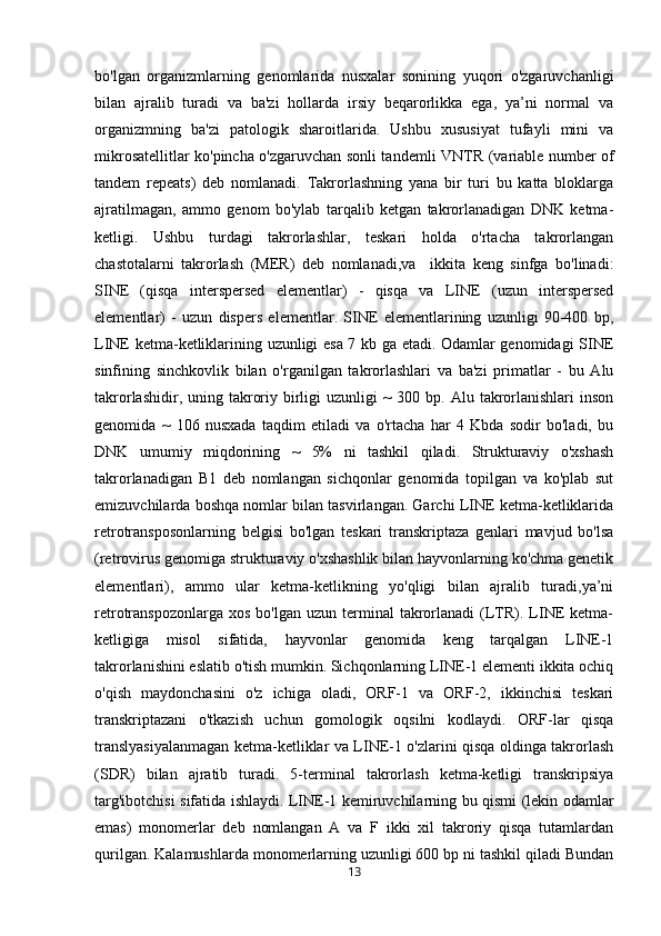 bo'lgan   organizmlarning   genomlarida   nusxalar   sonining   yuqori   o'zgaruvchanligi
bilan   ajralib   turadi   va   ba'zi   hollarda   irsiy   beqarorlikka   ega,   ya’ni   normal   va
organizmning   ba'zi   patologik   sharoitlarida.   Ushbu   xususiyat   tufayli   mini   va
mikrosatellitlar ko'pincha o'zgaruvchan sonli tandemli   VNTR (variable number of
tandem   repeats)   deb   nomlanadi.   Takrorlashning   yana   bir   turi   bu   katta   bloklarga
ajratilmagan,   ammo   genom   bo'ylab   tarqalib   ketgan   takrorlanadigan   DNK   ketma-
ketligi.   Ushbu   turdagi   takrorlashlar,   teskari   holda   o'rtacha   takrorlangan
chastotalarni   takrorlash   (MER)   deb   nomlanadi,va     ikkita   keng   sinfga   bo'linadi:
SINE   (qisqa   interspersed   elementlar)   -   qisqa   va   LINE   (uzun   interspersed
elementlar)   -   uzun   dispers   elementlar.   SINE   elementlarining   uzunligi   90-400   bp,
LINE ketma-ketliklarining uzunligi esa 7 kb ga etadi. Odamlar genomidagi SINE
sinfining   sinchkovlik   bilan   o'rganilgan   takrorlashlari   va   ba'zi   primatlar   -   bu   Alu
takrorlashidir,  uning  takroriy  birligi  uzunligi   ~  300  bp. Alu  takrorlanishlari  inson
genomida   ~   106   nusxada   taqdim   etiladi   va   o'rtacha   har   4   Kbda   sodir   bo'ladi,   bu
DNK   umumiy   miqdorining   ~   5%   ni   tashkil   qiladi.   Strukturaviy   o'xshash
takrorlanadigan   B1   deb   nomlangan   sichqonlar   genomida   topilgan   va   ko'plab   sut
emizuvchilarda boshqa nomlar bilan tasvirlangan. Garchi LINE ketma-ketliklarida
retrotransposonlarning   belgisi   bo'lgan   teskari   transkriptaza   genlari   mavjud   bo'lsa
(retrovirus genomiga strukturaviy o'xshashlik bilan hayvonlarning ko'chma genetik
elementlari),   ammo   ular   ketma-ketlikning   yo'qligi   bilan   ajralib   turadi,ya’ni
retrotranspozonlarga  xos   bo'lgan  uzun  terminal   takrorlanadi  (LTR).  LINE  ketma-
ketligiga   misol   sifatida,   hayvonlar   genomida   keng   tarqalgan   LINE-1
takrorlanishini eslatib o'tish mumkin. Sichqonlarning LINE-1 elementi ikkita ochiq
o'qish   maydonchasini   o'z   ichiga   oladi,   ORF-1   va   ORF-2,   ikkinchisi   teskari
transkriptazani   o'tkazish   uchun   gomologik   oqsilni   kodlaydi.   ORF-lar   qisqa
translyasiyalanmagan ketma-ketliklar va LINE-1 o'zlarini qisqa oldinga takrorlash
(SDR)   bilan   ajratib   turadi.   5-terminal   takrorlash   ketma-ketligi   transkripsiya
targ'ibotchisi sifatida ishlaydi. LINE-1 kemiruvchilarning bu qismi (lekin odamlar
emas)   monomerlar   deb   nomlangan   A   va   F   ikki   xil   takroriy   qisqa   tutamlardan
qurilgan. Kalamushlarda monomerlarning uzunligi 600 bp ni tashkil qiladi Bundan
13 