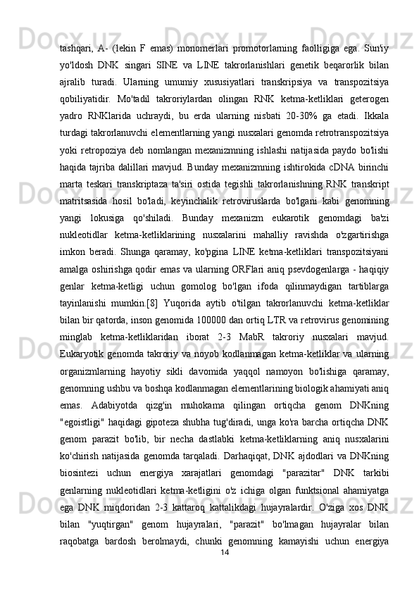 tashqari,   A-   (lekin   F   emas)   monomerlari   promotorlarning   faolligiga   ega.   Sun'iy
yo'ldosh   DNK   singari   SINE   va   LINE   takrorlanishlari   genetik   beqarorlik   bilan
ajralib   turadi.   Ularning   umumiy   xususiyatlari   transkripsiya   va   transpozitsiya
qobiliyatidir.   Mo'tadil   takroriylardan   olingan   RNK   ketma-ketliklari   geterogen
yadro   RNKlarida   uchraydi,   bu   erda   ularning   nisbati   20-30%   ga   etadi.   Ikkala
turdagi takrorlanuvchi elementlarning yangi nusxalari genomda retrotranspozitsiya
yoki   retropoziya   deb   nomlangan   mexanizmning   ishlashi   natijasida   paydo   bo'lishi
haqida tajriba dalillari  mavjud. Bunday mexanizmning ishtirokida cDNA birinchi
marta   teskari   transkriptaza   ta'siri   ostida   tegishli   takrorlanishning   RNK   transkript
matritsasida   hosil   bo'ladi,   keyinchalik   retroviruslarda   bo'lgani   kabi   genomning
yangi   lokusiga   qo'shiladi.   Bunday   mexanizm   eukarotik   genomdagi   ba'zi
nukleotidlar   ketma-ketliklarining   nusxalarini   mahalliy   ravishda   o'zgartirishga
imkon   beradi.   Shunga   qaramay,   ko'pgina   LINE   ketma-ketliklari   transpozitsiyani
amalga oshirishga qodir emas va ularning ORFlari aniq psevdogenlarga - haqiqiy
genlar   ketma-ketligi   uchun   gomolog   bo'lgan   ifoda   qilinmaydigan   tartiblarga
tayinlanishi   mumkin.[8]   Yuqorida   aytib   o'tilgan   takrorlanuvchi   ketma-ketliklar
bilan bir qatorda, inson genomida 100000 dan ortiq LTR va retrovirus genomining
minglab   ketma-ketliklaridan   iborat   2-3   MabR   takroriy   nusxalari   mavjud.
Eukaryotik   genomda   takroriy   va   noyob   kodlanmagan   ketma-ketliklar   va   ularning
organizmlarning   hayotiy   sikli   davomida   yaqqol   namoyon   bo'lishiga   qaramay,
genomning ushbu va boshqa kodlanmagan elementlarining biologik ahamiyati aniq
emas.   Adabiyotda   qizg'in   muhokama   qilingan   ortiqcha   genom   DNKning
"egoistligi" haqidagi  gipoteza  shubha  tug'diradi, unga ko'ra barcha  ortiqcha DNK
genom   parazit   bo'lib,   bir   necha   dastlabki   ketma-ketliklarning   aniq   nusxalarini
ko'chirish   natijasida   genomda   tarqaladi.   Darhaqiqat,   DNK   ajdodlari   va   DNKning
biosintezi   uchun   energiya   xarajatlari   genomdagi   "parazitar"   DNK   tarkibi
genlarning   nukleotidlari   ketma-ketligini   o'z   ichiga   olgan   funktsional   ahamiyatga
ega   DNK   miqdoridan   2-3   kattaroq   kattalikdagi   hujayralardir.   O'ziga   xos   DNK
bilan   "yuqtirgan"   genom   hujayralari,   "parazit"   bo'lmagan   hujayralar   bilan
raqobatga   bardosh   berolmaydi,   chunki   genomning   kamayishi   uchun   energiya
14 