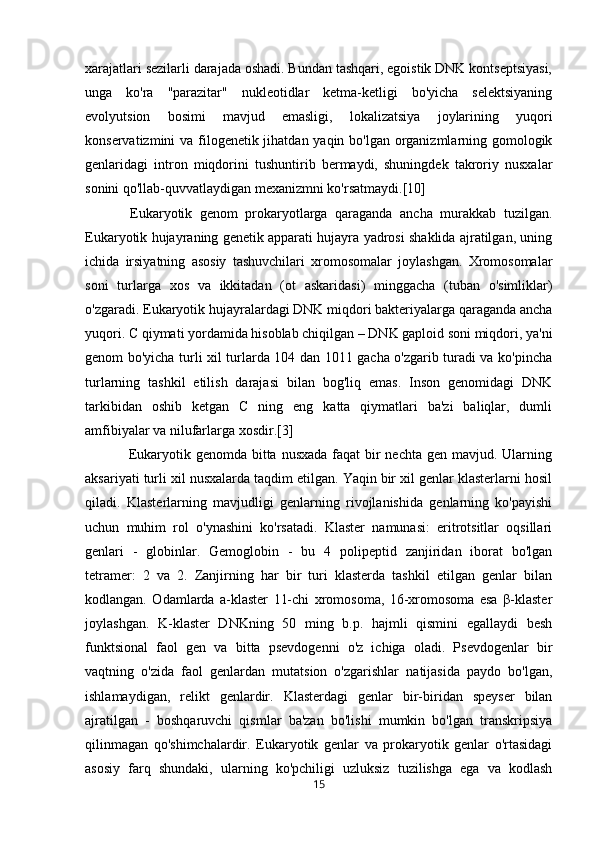 xarajatlari sezilarli darajada oshadi. Bundan tashqari, egoistik DNK kontseptsiyasi,
unga   ko'ra   "parazitar"   nukleotidlar   ketma-ketligi   bo'yicha   selektsiyaning
evolyutsion   bosimi   mavjud   emasligi,   lokalizatsiya   joylarining   yuqori
konservatizmini va filogenetik jihatdan yaqin bo'lgan organizmlarning gomologik
genlaridagi   intron   miqdorini   tushuntirib   bermaydi,   shuningdek   takroriy   nusxalar
sonini qo'llab-quvvatlaydigan mexanizmni ko'rsatmaydi.[10]
            Eukaryotik   genom   prokaryotlarga   qaraganda   ancha   murakkab   tuzilgan.
Eukaryotik hujayraning genetik apparati hujayra yadrosi shaklida ajratilgan, uning
ichida   irsiyatning   asosiy   tashuvchilari   xromosomalar   joylashgan.   Xromosomalar
soni   turlarga   xos   va   ikkitadan   (ot   askaridasi)   minggacha   (tuban   o'simliklar)
o'zgaradi. Eukaryotik hujayralardagi DNK miqdori bakteriyalarga qaraganda ancha
yuqori. C qiymati yordamida hisoblab chiqilgan – DNK gaploid soni miqdori, ya'ni
genom bo'yicha turli xil turlarda 104 dan 1011 gacha o'zgarib turadi va ko'pincha
turlarning   tashkil   etilish   darajasi   bilan   bog'liq   emas.   Inson   genomidagi   DNK
tarkibidan   oshib   ketgan   C   ning   eng   katta   qiymatlari   ba'zi   baliqlar,   dumli
amfibiyalar va nilufarlarga xosdir.[3]
                 Eukaryotik genomda bitta nusxada faqat  bir  nechta gen mavjud. Ularning
aksariyati turli xil nusxalarda taqdim etilgan. Yaqin bir xil genlar klasterlarni hosil
qiladi.   Klasterlarning   mavjudligi   genlarning   rivojlanishida   genlarning   ko'payishi
uchun   muhim   rol   o'ynashini   ko'rsatadi.   Klaster   namunasi:   eritrotsitlar   oqsillari
genlari   -   globinlar.   Gemoglobin   -   bu   4   polipeptid   zanjiridan   iborat   bo'lgan
tetramer:   2   va   2.   Zanjirning   har   bir   turi   klasterda   tashkil   etilgan   genlar   bilan
kodlangan.   Odamlarda   a-klaster   11-chi   xromosoma,   16-xromosoma   esa   β-klaster
joylashgan.   K-klaster   DNKning   50   ming   b.p.   hajmli   qismini   egallaydi   besh
funktsional   faol   gen   va   bitta   psevdogenni   o'z   ichiga   oladi.   Psevdogenlar   bir
vaqtning   o'zida   faol   genlardan   mutatsion   o'zgarishlar   natijasida   paydo   bo'lgan,
ishlamaydigan,   relikt   genlardir.   Klasterdagi   genlar   bir-biridan   speyser   bilan
ajratilgan   -   boshqaruvchi   qismlar   ba'zan   bo'lishi   mumkin   bo'lgan   transkripsiya
qilinmagan   qo'shimchalardir.   Eukaryotik   genlar   va   prokaryotik   genlar   o'rtasidagi
asosiy   farq   shundaki,   ularning   ko'pchiligi   uzluksiz   tuzilishga   ega   va   kodlash
15 