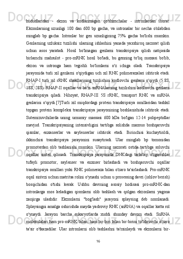 hududlaridan   -   ekzon   va   kodlanmagan   qo'shimchalar   -   intronlardan   iborat.
Ekzonlarning   uzunligi   100   dan   600   bp   gacha,   va   intronalar   bir   necha   o'nlabdan
minglab   bp   gacha.   Intronlar   bir   gen   uzunligining   75%   gacha   bo'lishi   mumkin.
Genlarning   uzluksiz   tuzilishi   ularning   ishlashini   yanada   yaxshiroq   nazorat   qilish
uchun   asos   yaratadi.   Hosil   bo'lmagan   genlarni   transkripsiya   qilish   natijasida
birlamchi   mahsulot   -   pro-mRNK   hosil   bo'ladi,   bu   genning   to'liq   nusxasi   bo'lib,
ekzon   va   intronga   ham   tegishli   bo'limlarni   o'z   ichiga   oladi.   Transkripsiya
jarayonida turli xil genlarni o'qiydigan uch xil RNK polimerazalari ishtirok etadi.
RNAP-I   turli   xil   rRNK   shakllarining   tuzilishini   kodlovchi   genlarni   o'qiydi   (5.8S,
18S, 28S). RNAP-II oqsillar va ba'zi snRNAlarning tuzilishini kodlovchi genlarni
transkripsiya   qiladi.   Nihoyat,   RNAP-III   5S   rRNK,   transport   RNK   va   snRNA
genlarini   o'qiydi.[7]Turli   xil   miqdordagi   protein   transkripsiya   omillaridan   tashkil
topgan   protein   kompleksi   transkripsiya   jarayonining   boshlanishida   ishtirok   etadi.
Sutemizuvchilarda   uning   umumiy   massasi   600   kDa   bo'lgan   12-14   polipeptidlar
mavjud.   Transkripsiyaning   intensivligini   tartibga   solishda   maxsus   boshqaruvchi
qismlar,   enxanserlar   va   saylenserlar   ishtirok   etadi.   Birinchisi   kuchaytirildi,
ikkinchisi   transkripsiya   jarayonini   susaytiradi.   Ular   minglab   bp   tomonidan
promoterdan   olib   tashlanishi   mumkin.   Ularning   nazorati   ostida   tartibga   soluvchi
oqsillar   sintez   qilinadi.   Transkripsiya   jarayonida   DNKdagi   tarkibiy   o'zgarishlar
tufayli   promotor,   saylenser   va   enxnser   birlashadi   va   boshqaruvchi   oqsillar
transkripsiya  omillari  yoki  RNK polimeraza bilan o'zaro ta'sirlashadi.  Pro-mRNK
oqsil sintezi uchun matritsa rolini o'ynashi uchun u prosessing davri (ishlov berish)
bosqichidan   o'tishi   kerak.   Ushbu   davrning   asosiy   hodisasi   pro-mRNK-dan
intronlarga   mos   keladigan   qismlarni   olib   tashlash   va   qolgan   ekzonlarni   yagona
zanjirga   ulashdir.   Ekzonlarni   "bog'lash"   jarayoni   splaysing   deb   nomlanadi.
Splaysingni amalga oshirishda mayda yadroviy RNK (snRNA) va oqsillar katta rol
o'ynaydi.   Jarayon   barcha   eukaryotlarda   xuddi   shunday   davom   etadi.   SnRNA
molekulalari ham pro-mRNK bilan, ham bir-biri bilan bir-birini to'ldiruvchi o'zaro
ta'sir   o'tkazadilar.   Ular   intronlarni   olib   tashlashni   ta'minlaydi   va   ekzonlarni   bir-
16 