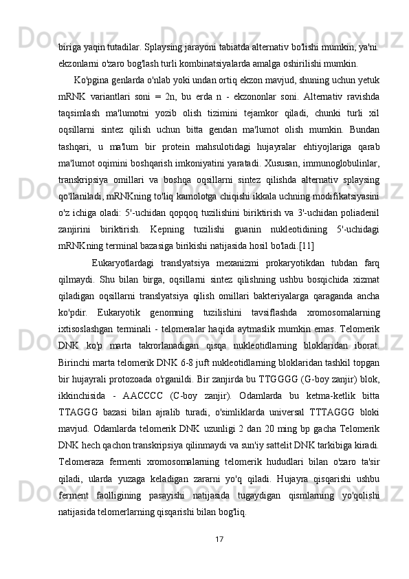 biriga yaqin tutadilar. Splaysing jarayoni tabiatda alternativ bo'lishi mumkin, ya'ni.
ekzonlarni o'zaro bog'lash turli kombinatsiyalarda amalga oshirilishi mumkin.
      Ko'pgina genlarda o'nlab yoki undan ortiq ekzon mavjud, shuning uchun yetuk
mRNK   variantlari   soni   =   2n,   bu   erda   n   -   ekzononlar   soni.   Alternativ   ravishda
taqsimlash   ma'lumotni   yozib   olish   tizimini   tejamkor   qiladi,   chunki   turli   xil
oqsillarni   sintez   qilish   uchun   bitta   gendan   ma'lumot   olish   mumkin.   Bundan
tashqari,   u   ma'lum   bir   protein   mahsulotidagi   hujayralar   ehtiyojlariga   qarab
ma'lumot oqimini boshqarish imkoniyatini yaratadi. Xususan, immunoglobulinlar,
transkripsiya   omillari   va   boshqa   oqsillarni   sintez   qilishda   alternativ   splaysing
qo'llaniladi, mRNKning to'liq kamolotga chiqishi ikkala uchning modifikatsiyasini
o'z   ichiga   oladi:   5'-uchidan   qopqoq   tuzilishini   biriktirish   va   3'-uchidan   poliadenil
zanjirini   biriktirish.   Kepning   tuzilishi   guanin   nukleotidining   5'-uchidagi
mRNKning terminal bazasiga birikishi natijasida hosil bo'ladi.[11]
                            Eukaryotlardagi   translyatsiya   mexanizmi   prokaryotikdan   tubdan   farq
qilmaydi.   Shu   bilan   birga,   oqsillarni   sintez   qilishning   ushbu   bosqichida   xizmat
qiladigan   oqsillarni   translyatsiya   qilish   omillari   bakteriyalarga   qaraganda   ancha
ko'pdir.   Eukaryotik   genomning   tuzilishini   tavsiflashda   xromosomalarning
ixtisoslashgan   terminali   -   telomeralar   haqida   aytmaslik   mumkin   emas.   Telomerik
DNK   ko'p   marta   takrorlanadigan   qisqa   nukleotidlarning   bloklaridan   iborat.
Birinchi marta telomerik DNK 6-8 juft nukleotidlarning bloklaridan tashkil topgan
bir hujayrali protozoada o'rganildi. Bir zanjirda bu TTGGGG (G-boy zanjir) blok,
ikkinchisida   -   AACCCC   (C-boy   zanjir).   Odamlarda   bu   ketma-ketlik   bitta
TTAGGG   bazasi   bilan   ajralib   turadi,   o'simliklarda   universal   TTTAGGG   bloki
mavjud.  Odamlarda  telomerik  DNK   uzunligi   2  dan  20  ming  bp  gacha  Telomerik
DNK hech qachon transkripsiya qilinmaydi va sun'iy sattelit DNK tarkibiga kiradi.
Telomeraza   fermenti   xromosomalarning   telomerik   hududlari   bilan   o'zaro   ta'sir
qiladi,   ularda   yuzaga   keladigan   zararni   yo'q   qiladi.   Hujayra   qisqarishi   ushbu
ferment   faolligining   pasayishi   natijasida   tugaydigan   qismlarning   yo'qolishi
natijasida telomerlarning qisqarishi bilan bog'liq.
17 