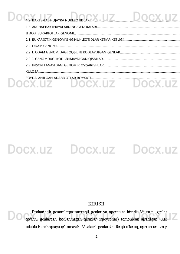 1.2. BAKTERIAL HUJAYRA NUKLEOTIDLARI ................................................................................................................
1.3. ARCHAEBAKTERIYALARNING GENOMLARI .........................................................................................................
II BOB. EUKARIOTLAR GENOMI .................................................................................................................................
2.1. EUKARIOTIK GENOMNING NUKLEOTIDLAR KETMA-KETLIGI ........................................................................
2.2. ODAM GENOMI .....................................................................................................................................................
2.2.1. ODAM GENOMIDAGI OQSILNI KODLAYDIGAN GENLAR ............................................................................
2.2.2. GENOMDAGI KODLANMAYDIGAN QISMLAR ................................................................................................
2.3. INSON TANASIDAGI GENOMIK O‘ZGARISHLAR ...............................................................................................
XULOSA .........................................................................................................................................................................
FOYDALANILGAN ADABIYOTLAR RO‘YXATI .............................................................................................................
                                                                                         
KIRISH
            Prokariotik   genomlarga   mustaqil   genlar   va   operonlar   kiradi.   Mustaqil   genlar
qo'shni   genlardan   kodlanmagan   qismlar   (speyserlar)   tomonidan   ajratilgan,   ular
odatda transkripsiya qilinmaydi. Mustaqil genlardan farqli o'laroq, operon umumiy
2 