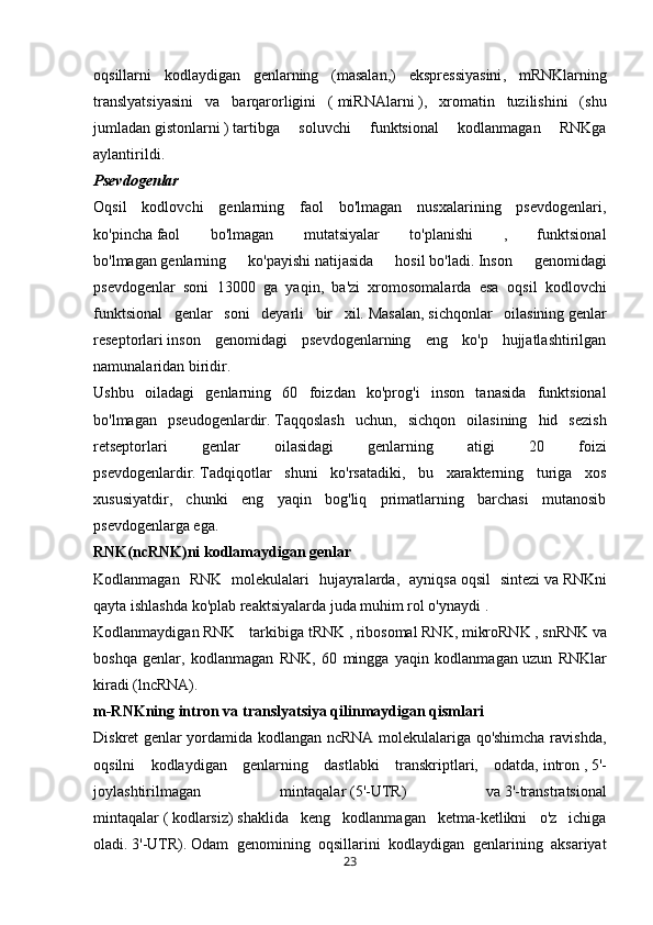 oqsillarni   kodlaydigan   genlarning   (masalan,)   ekspressiyasini ,   mRNKlarning
translyatsiyasini   va   barqarorligini   (   miRNAlarni   ),   xromatin   tuzilishini   (shu
jumladan   gistonlarni   )   tartibga   soluvchi   funktsional   kodlanmagan   RNKga
aylantirildi. 
Psevdogenlar
Oqsil   kodlovchi   genlarning   faol   bo'lmagan   nusxalarining   psevdogenlari,
ko'pincha   faol   bo'lmagan   mutatsiyalar   to'planishi   ,   funktsional
bo'lmagan   genlarning   ko'payishi   natijasida   hosil   bo'ladi.   I nson   genomidagi
psevdogenlar   soni   13000   ga   yaqin,   ba'zi   xromosomalarda   esa   oqsil   kodlovchi
funktsional   genlar   soni   deyarli   bir   xil.   Masalan,   sichqonlar   oilasining   genlar
reseptorlari   inson   genomidagi   psevdogenlarning   eng   ko'p   hujjatlashtirilgan
namunalaridan biridir.  
Ushbu   oiladagi   genlarning   60   foizdan   ko'prog'i   inson   tanasida   funktsional
bo'lmagan   pseudogenlardir.   Taqqoslash   uchun,   sichqon   oilasining   hid   sezish
retseptorlari   genlar   oilasidagi   genlarning   atigi   20   foizi
psevdogenlardir.   Tadqiqotlar   shuni   ko'rsatadiki,   bu   xarakterning   turiga   xos
xususiyatdir,   chunki   eng   yaqin   bog'liq   primatlarning   barchasi   mutanosib
psevdogenlarga ega.  
RNK(ncRNK)ni kodlamaydigan	 genlar
Kodlanmagan   RNK   molekulalari   hujayralarda,   ayniqsa   oqsil   sintezi   va   RNKni
qayta ishlashda   ko'plab reaktsiyalarda juda muhim rol o'ynaydi   .  
Kodlanmaydigan   RNK   tarkibiga   tRNK   ,   ribosomal   RNK,   mikroRNK   ,   snRNK   va
boshqa   genlar,   kodlanmagan   RNK,   60   mingga   yaqin   kodlanmagan   uzun   RNKlar
kiradi   (lncRNA). 
m-RNKning	
 intron	 va	 translyatsiya	 qilinmaydigan	 qismlari
Diskret genlar yordamida kodlangan ncRNA molekulalariga qo'shimcha ravishda,
oqsilni   kodlaydigan   genlarning   dastlabki   transkriptlari,   odatda,   intron   ,   5'-
joylashtirilmagan   mintaqalar   (5'-UTR)   va   3'-transtratsional
mintaqalar   (   kodlarsiz)   shaklida   keng   kodlanmagan   ketma-ketlikni   o'z   ichiga
oladi.   3'-UTR).   Odam   genomining   oqsillarini   kodlaydigan   genlarining   aksariyat
23