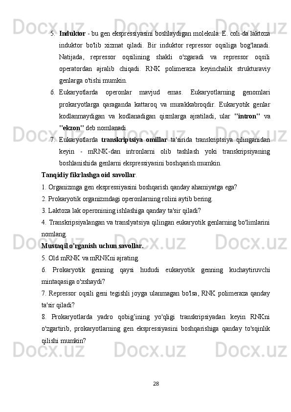 5. Induktor  - bu gen ekspressiyasini boshlaydigan molekula. E. coli-da laktoza
induktor   bo'lib   xizmat   qiladi.   Bir   induktor   repressor   oqsiliga   bog'lanadi.
Natijada,   repressor   oqsilining   shakli   o'zgaradi   va   repressor   oqsili
operatordan   ajralib   chiqadi.   RNK   polimeraza   keyinchalik   strukturaviy
genlarga o'tishi mumkin.
6. Eukaryotlarda   operonlar   mavjud   emas.   Eukaryotlarning   genomlari
prokaryotlarga   qaraganda   kattaroq   va   murakkabroqdir.   Eukaryotik   genlar
kodlanmaydigan   va   kodlanadigan   qismlarga   ajratiladi,   ular   "intron"   va
"ekzon"  deb nomlanadi.
7. Eukaryotlarda   transkriptsiya omillar   ta'sirida   transkriptsiya   qilinganidan
keyin   -   mRNK-dan   intronlarni   olib   tashlash   yoki   transkripsiyaning
boshlanishida genlarni ekspressiyasini boshqarish mumkin.
Tanqidiy	
 fikrlashga	 oid	 savollar .
1. Organizmga gen ekspressiyasini boshqarish qanday ahamiyatga ega?
2. Prokaryotik organizmdagi operonlarning rolini aytib bering.
3. Laktoza lak operonining ishlashiga qanday ta'sir qiladi?
4. Transkripsiyalangan va translyatsiya qilingan eukaryotik genlarning bo'limlarini
nomlang.
Mustaqil	
 o'rganish	 uchun	 savollar.
5. Old mRNK va mRNKni ajrating.
6.   Prokaryotik   genning   qaysi   hududi   eukaryotik   genning   kuchaytiruvchi
mintaqasiga o'xshaydi?
7. Repressor oqsili geni tegishli joyga ulanmagan bo'lsa, RNK polimeraza qanday
ta'sir qiladi?
8.   Prokaryotlarda   yadro   qobig’ining   yo'qligi   transkripsiyadan   keyin   RNKni
o'zgartirib,   prokaryotlarning   gen   ekspressiyasini   boshqarishiga   qanday   to'sqinlik
qilishi mumkin?
28 