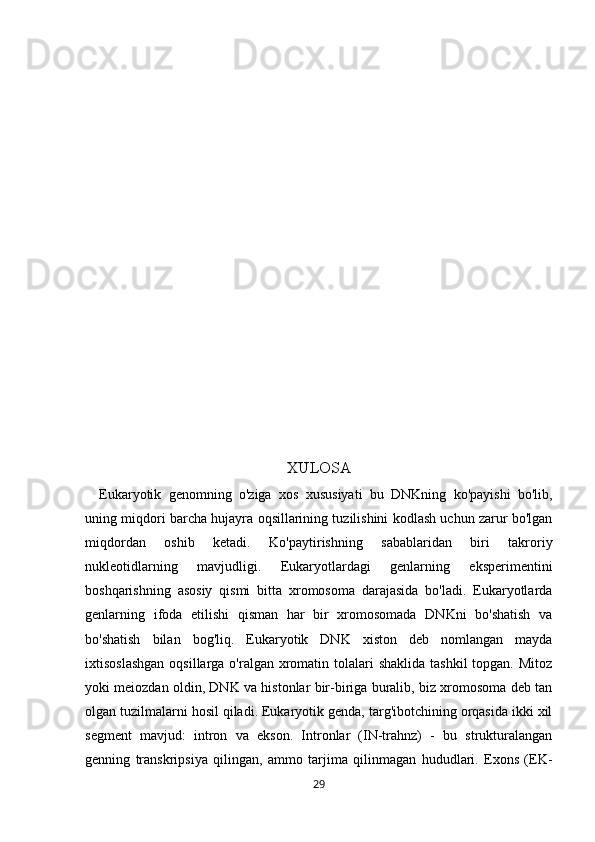 XULOSA
        Eukaryotik   genomning   o'ziga   xos   xususiyati   bu   DNKning   ko'payishi   bo'lib,
uning miqdori barcha hujayra oqsillarining tuzilishini kodlash uchun zarur bo'lgan
miqdordan   oshib   ketadi.   Ko'paytirishning   sabablaridan   biri   takroriy
nukleotidlarning   mavjudligi.   Eukaryotlardagi   genlarning   eksperimentini
boshqarishning   asosiy   qismi   bitta   xromosoma   darajasida   bo'ladi.   Eukaryotlarda
genlarning   ifoda   etilishi   qisman   har   bir   xromosomada   DNKni   bo'shatish   va
bo'shatish   bilan   bog'liq.   Eukaryotik   DNK   xiston   deb   nomlangan   mayda
ixtisoslashgan  oqsillarga o'ralgan  xromatin tolalari  shaklida tashkil  topgan. Mitoz
yoki meiozdan oldin, DNK va histonlar bir-biriga buralib, biz xromosoma deb tan
olgan tuzilmalarni hosil qiladi. Eukaryotik genda, targ'ibotchining orqasida ikki xil
segment   mavjud:   intron   va   ekson.   Intronlar   (IN-trahnz)   -   bu   strukturalangan
genning   transkripsiya   qilingan,   ammo   tarjima   qilinmagan   hududlari.   Exons   (EK-
29 