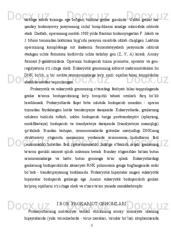 tartibga   solish   tizimiga   ega   bo'lgan,   tuzilma   genlar   guruhidir.   Ushbu   genlar   har
qanday   biokimyoviy   jarayonning   izchil   bosqichlarini   amalga   oshirishda   ishtirok
etadi. Dastlab, operonning modeli 1960 yilda frantsuz biokimyogarlari F. Jakob va
J. Mono tomonidan laktozani bijg’ishi jarayoni misolida ishlab chiqilgan. Laktoza
operonining   kompleksiga   sut   shakarini   fermentatsiyalash   jarayonida   ishtirok
etadigan   uchta   fermentni   kodlovchi   uchta   tarkibiy   gen   (Z,   Y,   A)   kiradi.   Asosiy
ferment   β -galaktozidaza.   Operonni   boshqarish   tizimi   promotor,   operator   va   gen-
regulyatorni  o'z ichiga oladi. Eukaryotik genomning axborot  makromolekulasi  bu
DNK   bo'lib,   u   bir   nechta   xromosomalarga   ko'p   sonli   oqsillar   bilan   komplekslar
shaklida notekis taqsimlangan.
            Prokaryotik va eukaryotik genomning o'rtasidagi faoliyati bilan taqqoslaganda
genlar   ta'sirini   boshqarishining   ko'p   bosqichli   tabiati   sezilarli   farq   bo’lib
hisoblanadi.   Prokaryotlarda   faqat   bitta   uslubda   boshqarish   mumkin   -   operon
tizimidan   foydalangan   holda   transkripsiya   darajasida.   Eukaryotlarda,   genlarning
uzluksiz   tuzilishi   tufayli,   ushbu   boshqarish   turiga   posttranskriptiv   (splaysing,
modifikatsiya)   boshqarish   va   translyatsiya   darajasida   (translyatsiya   noaniqligi)
qo'shiladi.   Bundan   tashqari,   xromosomalarda   gistonlar   mavjudligi   DNKning
strukturaviy   o'zgarishi   mexanizmi   yordamida   xromosoma   hududlarini   faol
(euxromatik)   holatdan   faol   (geteroxromatik)   holatga   o'tkazish   orqali   genlarning
ta'sirini   guruhli   nazorat   qilish   imkonini   beradi.   Bunday   o'zgarishlar   ba'zan   butun
xromosomalarga   va   hatto   butun   genomga   ta'sir   qiladi.         Eukaryotlardagi
genlarning boshqarishilishi  aksariyati  RNK polimeraza genga bog'langanida sodir
bo’ladi   -   transkripsiyaning   boshlanishi.   Prokaryotik   hujayralar   singari   eukaryotik
hujayralar   boshqarish   genlarga   ega.   Ammo   eukaryotik   boshqarislish   genlari
ko'proq oqsillarni o'z ichiga oladi va o'zaro ta'siri yanada murakkabroqdir.
I BOB. PROKARIOT GENOMLARI
        Prokaryotlarning   molekulyar   tashkil   etilishining   asosiy   xususiyati   ularning
hujayralarida   (yoki   virionlarlarda  -   virus   zarralari,   viruslar   bo’lsa)   sitoplazmasida
3 