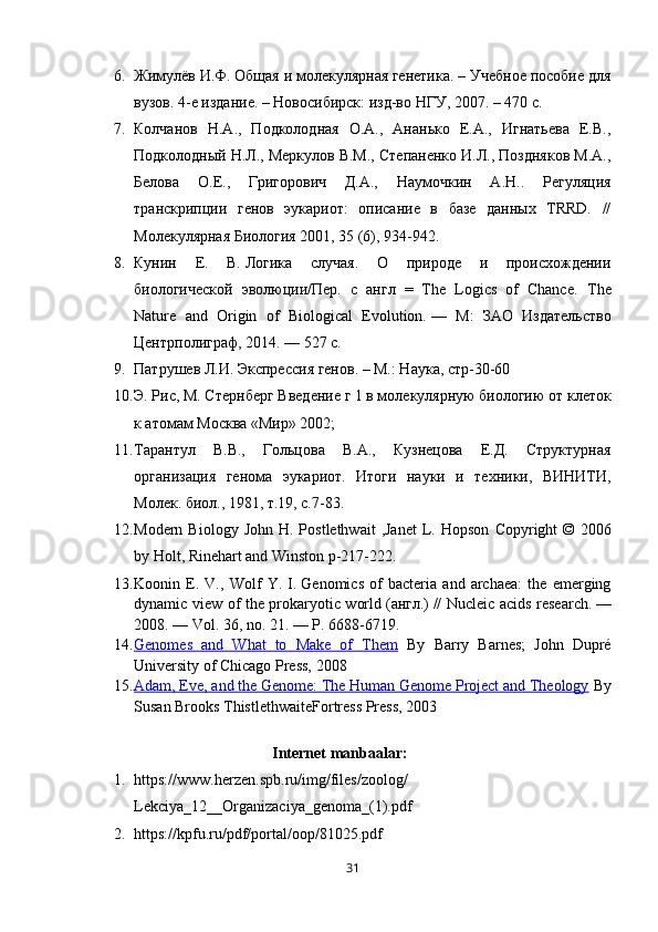 6. Жимулёв И.Ф. Общая и молекулярная генетика. – Учебное пособие для
вузов. 4-е издание. – Новосибирск: изд-во НГУ, 2007. – 470 с.
7. Колчанов   Н.А.,   Подколодная   О.А.,   Ананько   Е.А.,   Игнатьева   Е.В.,
Подколодный Н.Л., Меркулов В.М., Степаненко И.Л., Поздняков М.А.,
Белова   О.Е.,   Григорович   Д.А.,   Наумочкин   А.Н..   Регуляция
транскрипции   генов   эукариот:   опиEние   в   базе   данных   TRRD.   //
Молекулярная Биология 2001, 35 (6), 934-942.
8. Кунин   Е.   В.   Логика   случая.   О   природе   и   происхождении
биологической   эволюции/Пер.   с   англ   =   The   Logics   of   Chance.   The
Nature   and   Origin   of   Biological   Evolution.   —   М :   ЗАО   Издательство
Центрполиграф , 2014.   — 527   с .
9. Патрушев Л.И. Экспресия генов. – М.: Наука, стр-30-60
10. Э. Рис, М. Стернберг  Введение г 1 в молекулярную биологию  от клеток
к атомам Москва «Мир» 2002;
11. Тарантул   В.В.,   Гольцова   В.А.,   Кузнецова   Е.Д.   Структурная
организация   генома   эукариот.   Итоги   науки   и   техники,   ВИНИТИ,
Молек. биол., 1981, т.19, с.7-83.
12. Modern  Biology   John  H. Postlethwait  ,Janet  L. Hopson   Copyright  ©  2006
by Holt, Rinehart and Winston p-217-222.
13. Koonin   E.   V.,   Wolf   Y.   I.   Genomics   of   bacteria   and   archaea:   the   emerging
dynamic view of the prokaryotic world   ( англ .)   // Nucleic acids research.   —
2008.   — Vol.   36,   no. 21 .   — P.   6688-6719.
14. Genomes   and   What   to   Make   of   Them      By   Barry   Barnes;   John   Dupré
University of Chicago Press, 2008
15. Adam, Eve, and the Genome: The Human Genome Project and Theology      By
Susan Brooks Thistlethwaite Fortress Press, 2003
                                              Internet	 manbaalar :
1. https://www.herzen.spb.ru/img/files/zoolog/
Lekciya_12__Organizaciya_genoma_(1).pdf
2. https://kpfu.ru/pdf/portal/oop/81025.pdf
31 