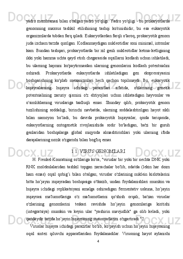 yadro membranasi bilan o'ralgan yadro yo'qligi. Yadro yo'qligi - bu prokaryotlarda
genomning   maxsus   tashkil   etilishining   tashqi   ko'rinishidir,   bu   esa   eukaryotik
organizmlarda tubdan farq qiladi. Eukaryotlardan farqli o'laroq, prokaryotik genom
juda ixcham tarzda qurilgan. Kodlanmaydigan nukleotidlar soni minimal, intronlar
kam.   Bundan   tashqari,   prokaryotlarda   bir   xil   genli   nukleotidlar   ketma-ketligining
ikki yoki hamma uchta qayd etish chegarasida oqsillarni kodlash uchun ishlatiladi,
bu   ularning   hajmini   ko'paytirmasdan   ularning   genomlarini   kodlash   potentsialini
oshiradi.   Prokaryotlarda   eukaryotlarda   ishlatiladigan   gen   ekspressiyasini
boshqarishning   ko'plab   mexanizmlari   hech   qachon   topilmaydi.   Bu,   eukaryotik
hujayralarning   hujayra   ichidagi   parazitlari   sifatida,   o'zlarining   genetik
potentsialining   zaruriy   qismini   o'z   ehtiyojlari   uchun   ishlatadigan   hayvonlar   va
o'simliklarning   viruslariga   taalluqli   emas.   Shunday   qilib,   prokaryotik   genom
tuzilishining   soddaligi,   birinchi   navbatda,   ularning   soddalashtirilgan   hayot   sikli
bilan   namoyon   bo’ladi,   bu   davrda   prokaryotik   hujayralar,   qoida   tariqasida,
eukaryotlarning   ontogenetik   rivojlanishida   sodir   bo'ladigan,   ba'zi   bir   guruh
genlaridan   boshqalarga   global   miqyoda   almashtirishlari   yoki   ularning   ifoda
darajalarining nozik o'zgarishi bilan bog'liq emas.
1.1. VIRUS GENOMLARI
            H. Frenkel-Konratning so'zlariga ko'ra, "viruslar bir yoki bir nechta DNK yoki
RNK   molekulalaridan   tashkil   topgan   zarrachalar   bo'lib,   odatda   (lekin   har   doim
ham   emas)   oqsil   qobig’i   bilan   o'ralgan;   viruslar   o'zlarining   nuklein   kislotalarini
bitta   ho’jayin   xujayradan   boshqasiga   o'tkazib,   undan   foydalanishlari   mumkin   va
hujayra   ichidagi   replikatsiyani   amalga   oshiradigan   fermentativ   uskuna,   ho’jayin
xujayrasi   ma'lumotlariga   o'z   ma'lumotlarini   qo'shish   orqali,   ba'zan   viruslar
o'zlarining   genomlarini   teskari   ravishda   ho’jayin   genomlariga   kiritishi
(integratsiya)   mumkin   va   keyin   ular   "yashirin   mavjudlik"   ga   olib   keladi,   yoki
qandaydir tarzda ho’jayin hujayraning xususiyatlarini o'zgartiradi "2.
    Viruslar hujayra ichidagi parazitlar bo'lib, ko'payish uchun ho’jayin hujayraning
oqsil   sintez   qiluvchi   apparatlaridan   foydalanadilar.   Virusning   hayot   aylanishi
4 