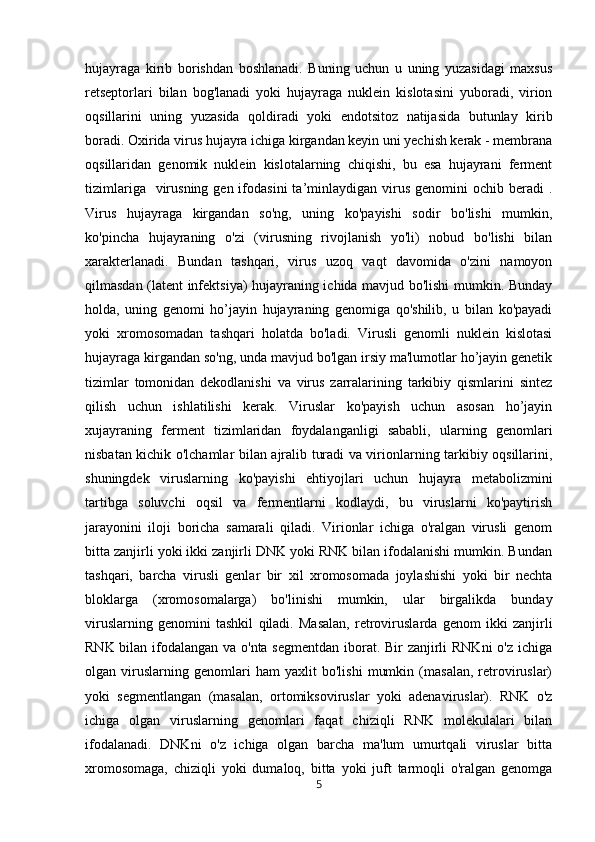 hujayraga   kirib   borishdan   boshlanadi.   Buning   uchun   u   uning   yuzasidagi   maxsus
retseptorlari   bilan   bog'lanadi   yoki   hujayraga   nuklein   kislotasini   yuboradi,   virion
oqsillarini   uning   yuzasida   qoldiradi   yoki   endotsitoz   natijasida   butunlay   kirib
boradi. Oxirida virus hujayra ichiga kirgandan keyin uni yechish kerak - membrana
oqsillaridan   genomik   nuklein   kislotalarning   chiqishi,   bu   esa   hujayrani   ferment
tizimlariga   virusning  gen ifodasini   ta’minlaydigan  virus  genomini  ochib  beradi   .
Virus   hujayraga   kirgandan   so'ng,   uning   ko'payishi   sodir   bo'lishi   mumkin,
ko'pincha   hujayraning   o'zi   (virusning   rivojlanish   yo'li)   nobud   bo'lishi   bilan
xarakterlanadi.   Bundan   tashqari,   virus   uzoq   vaqt   davomida   o'zini   namoyon
qilmasdan (latent infektsiya) hujayraning ichida mavjud bo'lishi mumkin. Bunday
holda,   uning   genomi   ho’jayin   hujayraning   genomiga   qo'shilib,   u   bilan   ko'payadi
yoki   xromosomadan   tashqari   holatda   bo'ladi.   Virusli   genomli   nuklein   kislotasi
hujayraga kirgandan so'ng, unda mavjud bo'lgan irsiy ma'lumotlar ho’jayin genetik
tizimlar   tomonidan   dekodlanishi   va   virus   zarralarining   tarkibiy   qismlarini   sintez
qilish   uchun   ishlatilishi   kerak.   Viruslar   ko'payish   uchun   asosan   ho’jayin
xujayraning   ferment   tizimlaridan   foydalanganligi   sababli,   ularning   genomlari
nisbatan kichik o'lchamlar bilan ajralib turadi va virionlarning tarkibiy oqsillarini,
shuningdek   viruslarning   ko'payishi   ehtiyojlari   uchun   hujayra   metabolizmini
tartibga   soluvchi   oqsil   va   fermentlarni   kodlaydi,   bu   viruslarni   ko'paytirish
jarayonini   iloji   boricha   samarali   qiladi.   Virionlar   ichiga   o'ralgan   virusli   genom
bitta zanjirli yoki ikki zanjirli DNK yoki RNK bilan ifodalanishi mumkin. Bundan
tashqari,   barcha   virusli   genlar   bir   xil   xromosomada   joylashishi   yoki   bir   nechta
bloklarga   (xromosomalarga)   bo'linishi   mumkin,   ular   birgalikda   bunday
viruslarning   genomini   tashkil   qiladi.   Masalan,   retroviruslarda   genom   ikki   zanjirli
RNK bilan ifodalangan va o'nta segmentdan iborat. Bir  zanjirli RNKni  o'z ichiga
olgan   viruslarning   genomlari   ham   yaxlit   bo'lishi   mumkin   (masalan,   retroviruslar)
yoki   segmentlangan   (masalan,   ortomiksoviruslar   yoki   adenaviruslar).   RNK   o'z
ichiga   olgan   viruslarning   genomlari   faqat   chiziqli   RNK   molekulalari   bilan
ifodalanadi.   DNKni   o'z   ichiga   olgan   barcha   ma'lum   umurtqali   viruslar   bitta
xromosomaga,   chiziqli   yoki   dumaloq,   bitta   yoki   juft   tarmoqli   o'ralgan   genomga
5 