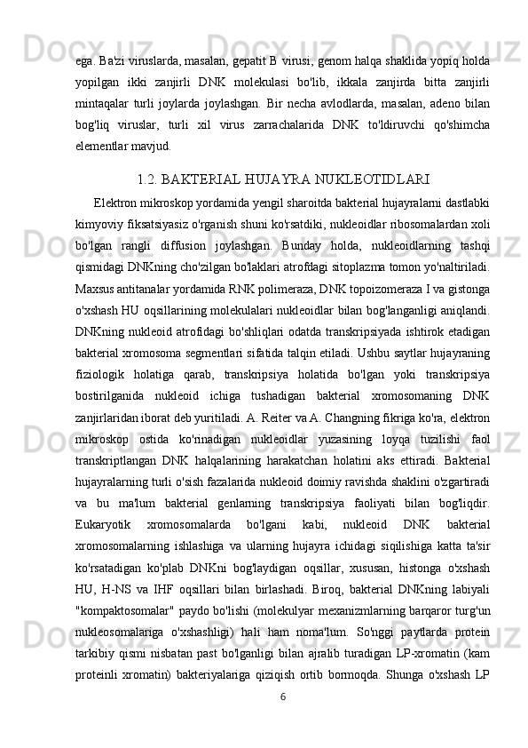 ega. Ba'zi viruslarda, masalan, gepatit B virusi, genom halqa shaklida yopiq holda
yopilgan   ikki   zanjirli   DNK   molekulasi   bo'lib,   ikkala   zanjirda   bitta   zanjirli
mintaqalar   turli   joylarda   joylashgan.   Bir   necha   avlodlarda,   masalan,   adeno   bilan
bog'liq   viruslar,   turli   xil   virus   zarrachalarida   DNK   to'ldiruvchi   qo'shimcha
elementlar mavjud.
1.2. BAKTERIAL HUJAYRA NUKLEOTIDLARI
            Elektron mikroskop yordamida yengil sharoitda bakterial hujayralarni dastlabki
kimyoviy fiksatsiyasiz o'rganish shuni ko'rsatdiki, nukleoidlar ribosomalardan xoli
bo'lgan   rangli   diffusion   joylashgan.   Bunday   holda,   nukleoidlarning   tashqi
qismidagi DNKning cho'zilgan bo'laklari atrofdagi sitoplazma tomon yo'naltiriladi.
Maxsus antitanalar yordamida RNK polimeraza, DNK topoizomeraza I va gistonga
o'xshash HU oqsillarining molekulalari nukleoidlar bilan bog'langanligi aniqlandi.
DNKning nukleoid atrofidagi  bo'shliqlari  odatda transkripsiyada  ishtirok etadigan
bakterial xromosoma segmentlari sifatida talqin etiladi. Ushbu saytlar hujayraning
fiziologik   holatiga   qarab,   transkripsiya   holatida   bo'lgan   yoki   transkripsiya
bostirilganida   nukleoid   ichiga   tushadigan   bakterial   xromosomaning   DNK
zanjirlaridan iborat deb yuritiladi. A. Reiter va A. Changning fikriga ko'ra, elektron
mikroskop   ostida   ko'rinadigan   nukleoidlar   yuzasining   loyqa   tuzilishi   faol
transkriptlangan   DNK   halqalarining   harakatchan   holatini   aks   ettiradi.   Bakterial
hujayralarning turli o'sish fazalarida nukleoid doimiy ravishda shaklini o'zgartiradi
va   bu   ma'lum   bakterial   genlarning   transkripsiya   faoliyati   bilan   bog'liqdir.
Eukaryotik   xromosomalarda   bo'lgani   kabi,   nukleoid   DNK   bakterial
xromosomalarning   ishlashiga   va   ularning   hujayra   ichidagi   siqilishiga   katta   ta'sir
ko'rsatadigan   ko'plab   DNKni   bog'laydigan   oqsillar,   xususan,   histonga   o'xshash
HU,   H-NS   va   IHF   oqsillari   bilan   birlashadi.   Biroq,   bakterial   DNKning   labiyali
"kompaktosomalar" paydo bo'lishi (molekulyar mexanizmlarning barqaror turg'un
nukleosomalariga   o'xshashligi)   hali   ham   noma'lum.   So'nggi   paytlarda   protein
tarkibiy   qismi   nisbatan   past   bo'lganligi   bilan   ajralib   turadigan   LP-xromatin   (kam
proteinli   xromatin)   bakteriyalariga   qiziqish   ortib   bormoqda.   Shunga   o'xshash   LP
6 