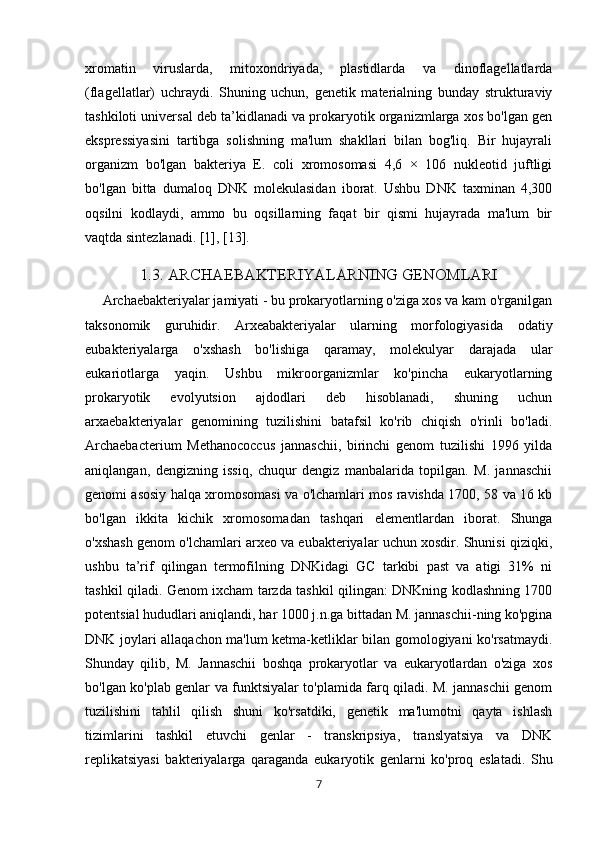 xromatin   viruslarda,   mitoxondriyada,   plastidlarda   va   dinoflagellatlarda
(flagellatlar)   uchraydi.   Shuning   uchun,   genetik   materialning   bunday   strukturaviy
tashkiloti universal deb ta’kidlanadi va prokaryotik organizmlarga xos bo'lgan gen
ekspressiyasini   tartibga   solishning   ma'lum   shakllari   bilan   bog'liq.   Bir   hujayrali
organizm   bo'lgan   bakteriya   E.   coli   xromosomasi   4,6   ×   106   nukleotid   juftligi
bo'lgan   bitta   dumaloq   DNK   molekulasidan   iborat.   Ushbu   DNK   taxminan   4,300
oqsilni   kodlaydi,   ammo   bu   oqsillarning   faqat   bir   qismi   hujayrada   ma'lum   bir
vaqtda sintezlanadi. [1], [13].
1.3. ARCHAEBAKTERIYALARNING GENOMLARI
          Archaebakteriyalar jamiyati - bu prokaryotlarning o'ziga xos va kam o'rganilgan
taksonomik   guruhidir.   Arxeabakteriyalar   ularning   morfologiyasida   odatiy
eubakteriyalarga   o'xshash   bo'lishiga   qaramay,   molekulyar   darajada   ular
eukariotlarga   yaqin.   Ushbu   mikroorganizmlar   ko'pincha   eukaryotlarning
prokaryotik   evolyutsion   ajdodlari   deb   hisoblanadi,   shuning   uchun
arxaebakteriyalar   genomining   tuzilishini   batafsil   ko'rib   chiqish   o'rinli   bo'ladi.
Archaebacterium   Methanococcus   jannaschii,   birinchi   genom   tuzilishi   1996   yilda
aniqlangan,   dengizning   issiq,   chuqur   dengiz   manbalarida   topilgan.   M.   jannaschii
genomi asosiy halqa xromosomasi va o'lchamlari mos ravishda 1700, 58 va 16 kb
bo'lgan   ikkita   kichik   xromosomadan   tashqari   elementlardan   iborat.   Shunga
o'xshash genom o'lchamlari arxeo va eubakteriyalar uchun xosdir. Shunisi qiziqki,
ushbu   ta’rif   qilingan   termofilning   DNKidagi   GC   tarkibi   past   va   atigi   31%   ni
tashkil qiladi. Genom ixcham tarzda tashkil qilingan: DNKning kodlashning 1700
potentsial hududlari aniqlandi, har 1000 j.n.ga bittadan M. jannaschii-ning ko'pgina
DNK joylari allaqachon ma'lum ketma-ketliklar bilan gomologiyani ko'rsatmaydi.
Shunday   qilib,   M.   Jannaschii   boshqa   prokaryotlar   va   eukaryotlardan   o'ziga   xos
bo'lgan ko'plab genlar va funktsiyalar to'plamida farq qiladi. M. jannaschii genom
tuzilishini   tahlil   qilish   shuni   ko'rsatdiki,   genetik   ma'lumotni   qayta   ishlash
tizimlarini   tashkil   etuvchi   genlar   -   transkripsiya,   translyatsiya   va   DNK
replikatsiyasi   bakteriyalarga   qaraganda   eukaryotik   genlarni   ko'proq   eslatadi.   Shu
7 